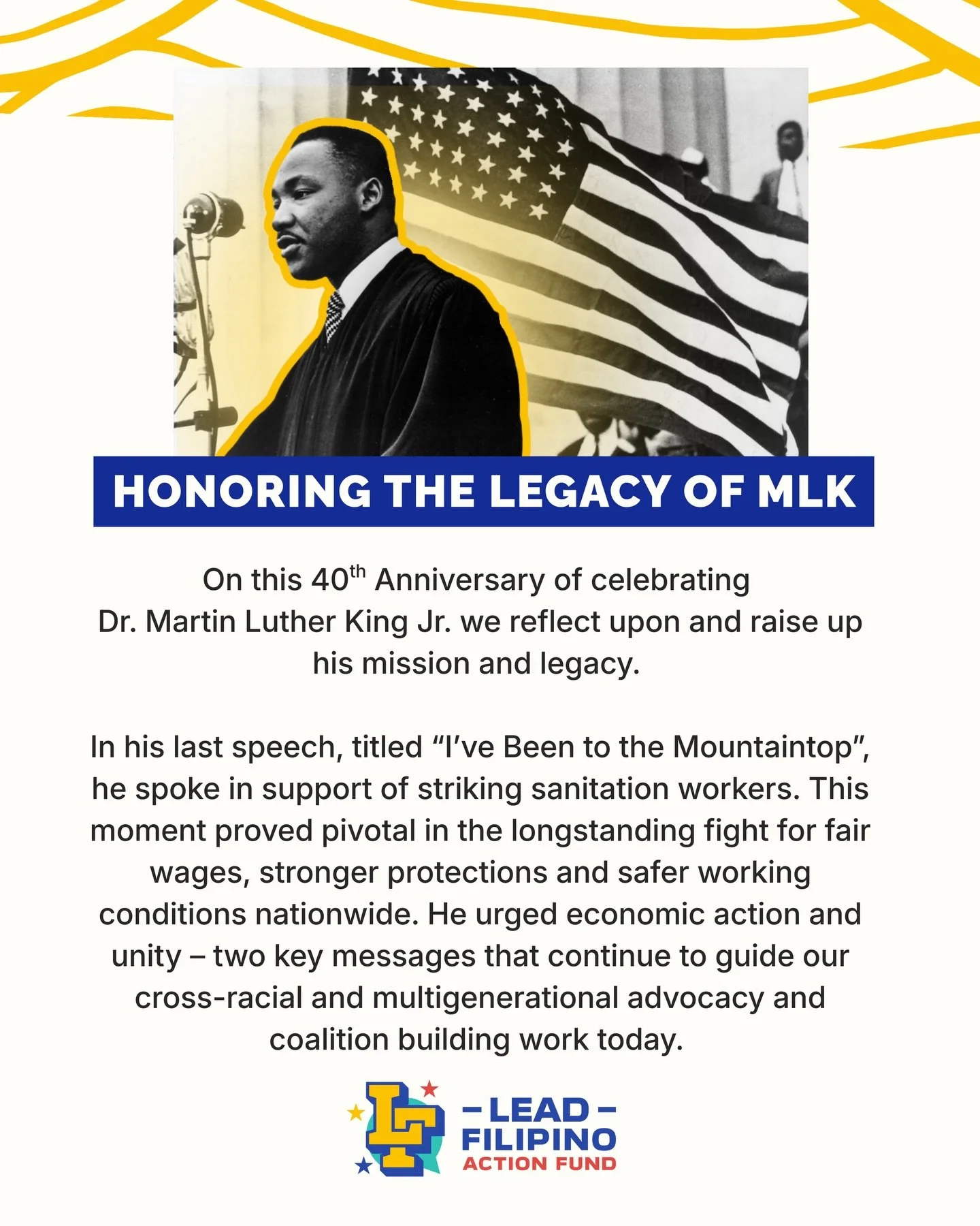 On this 40th Anniversary of celebrating Dr. Martin Luther King Jr. we reflect upon and raise up his mission and legacy. 

In his last speech, titled &ldquo;I&rsquo;ve Been to the Mountaintop&rdquo;, he spoke in support of striking sanitation workers.