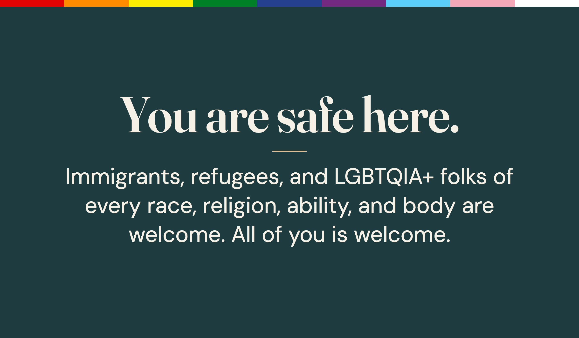 You are safe here. Immigrants, refugees, and LGBTQIA+ folks of every race, religion, ability, and body are welcome.