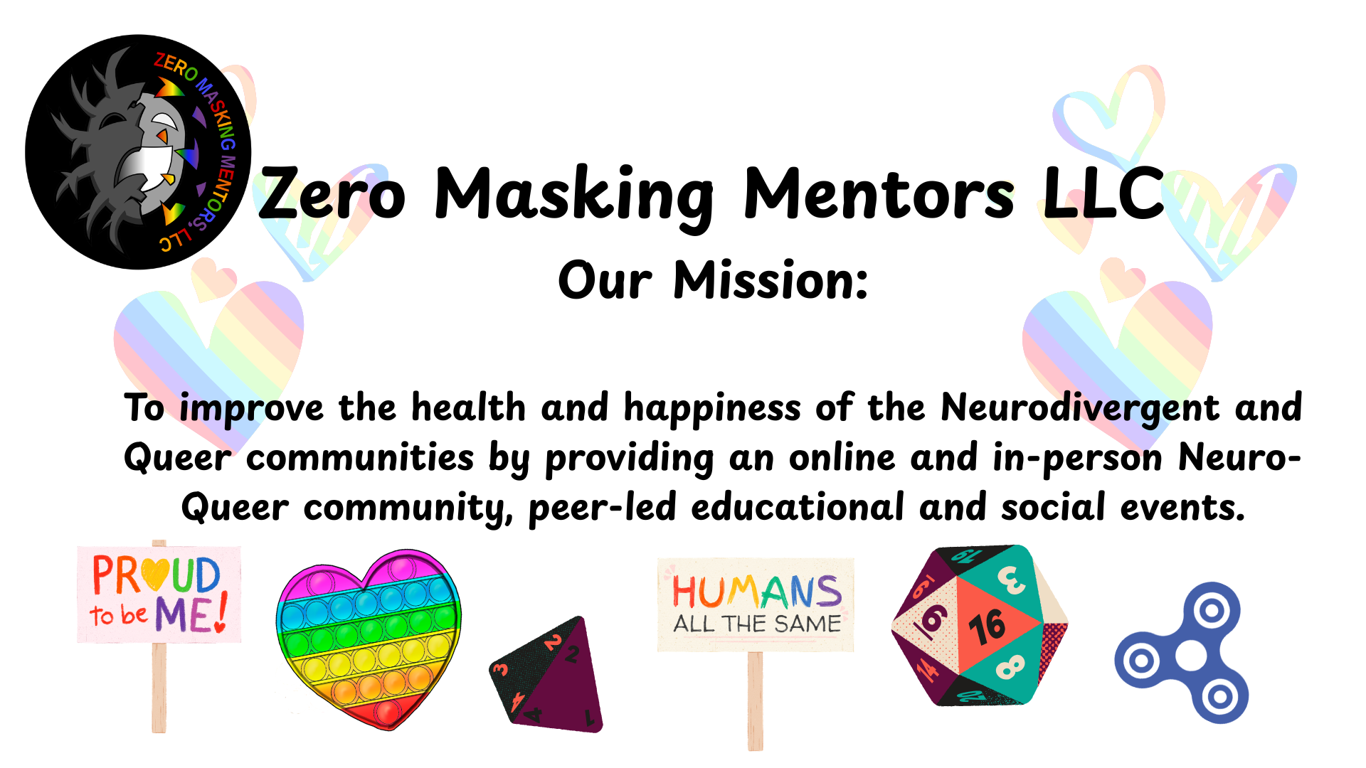 Logo of Zero Masking Mentors LLC, and rainbow text saying 'Zero Masking Mentors LLC'. Mission statement in black text centered on the page: 'To improve the health and happiness of the Neurodivergent and Queer communities by providing an online and in-person NeuroQueer community, peer-led educational and social events.'