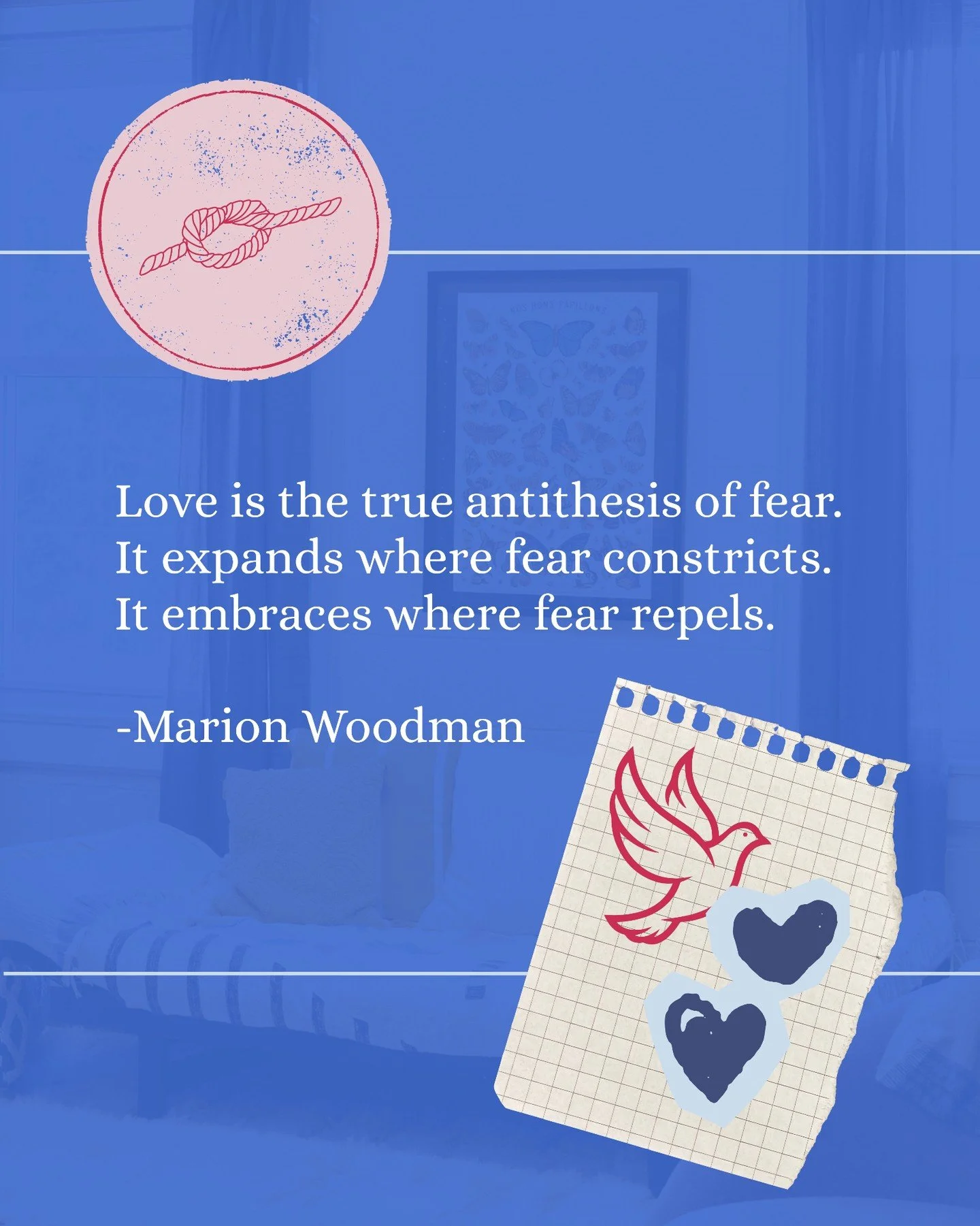 Love is the true antithesis of fear.
It expands where fear constricts.
It embraces where fear repels.
-Marion Woodman

As Marion Woodman reminds us, love expands where fear constricts. It creates space for curiosity, compassion, creativity, and conne