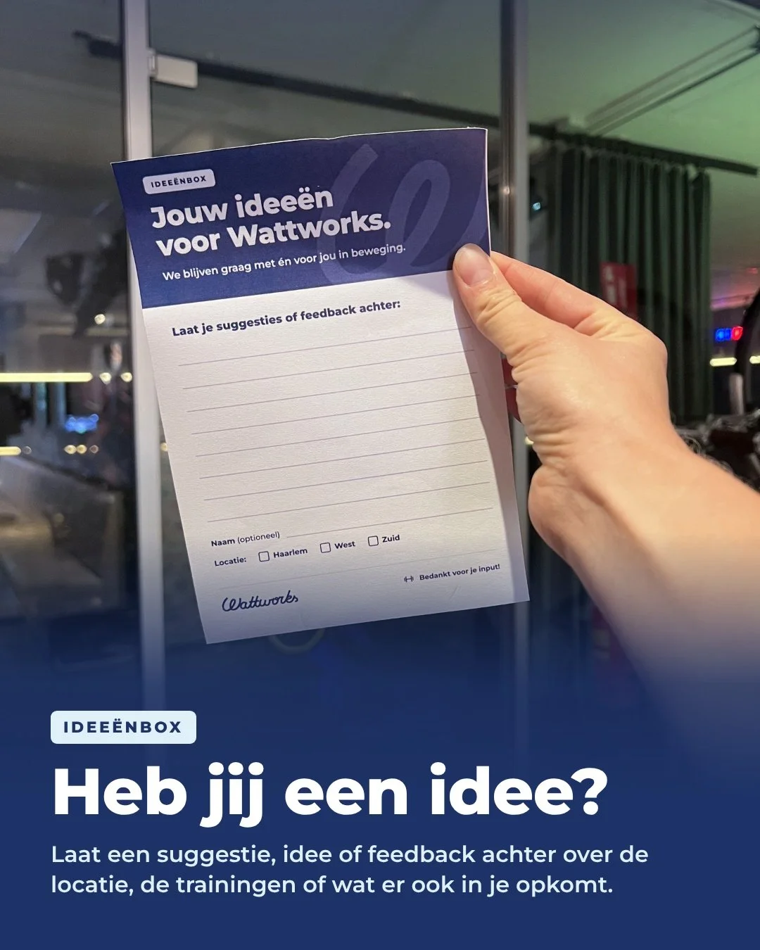💡 Jouw idee&euml;n voor Wattworks!

In de studio staat vanaf nu een idee&euml;nbox. Heb je een suggestie voor de trainingen, een idee voor de locatie of gewoon wat feedback? Pak een kaartje, schrijf het op en doe het in de box.

We blijven graag m&e