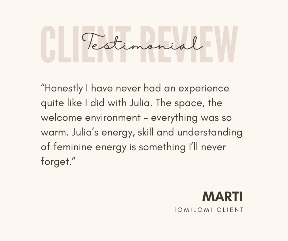 Client testimonial graphic with the quote, 'Honestly, I have never had an experience quite like I did with Julia. The space, the welcome environment - everything was so warm. Julia’s energy, skill and understanding of feminine energy is something I’ll never forget.' by Marti, a Lomilomi client.