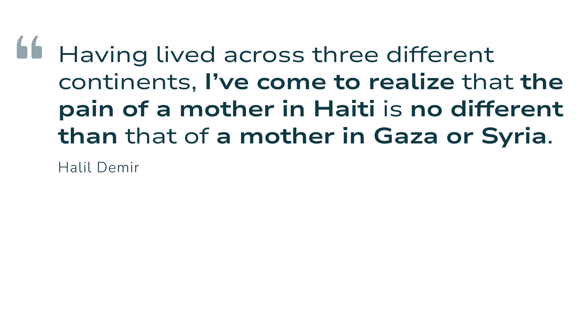 Quote: Having lived across three different continents, I’ve come to realize that the pain of a mother in Haiti is no different than that of a mother in Gaza or Syria. - Halil Demir