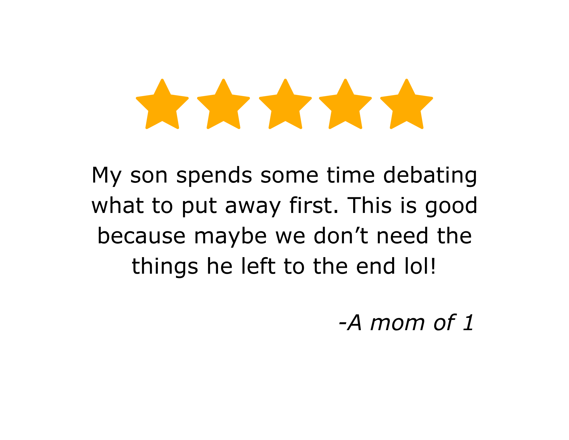A five-star rating graphic with text that reads, "My son spends some time debating what to put away first. This is good because maybe we don’t need the things he left to the end lol! -A mom of 1"