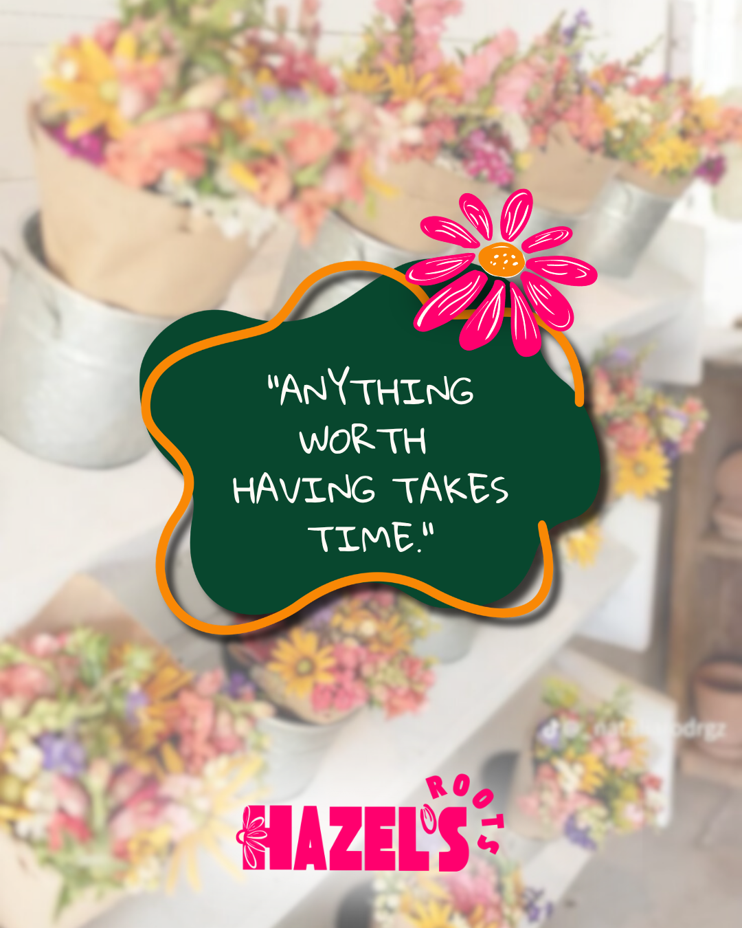 SOCIAL MEDIA POST FOR HAZEL'S ROOTS WITH A BLURRED FLOWER BACKGROUND AND COLOR BLOG IN DARK GREEN WITH A QUOTE THAT SAYS ANYTHING WORTH HAVING TAKES TIME WITH A FLOWR ACCENT THAT HAS BEEN HAND DRAWN AND LABELED AT THE BOTTOM WITH THE CUSTOM LOGO FOR