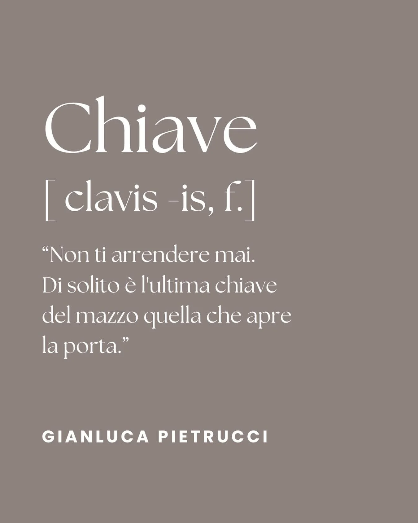 CHIAVE 
[ clavis -is, f.]

&ldquo;Non ti arrendere mai. Di solito &egrave; l&rsquo;ultima chiave del mazzo quella che apre la porta.&rdquo;

GIANLUCA PIETRUCCI