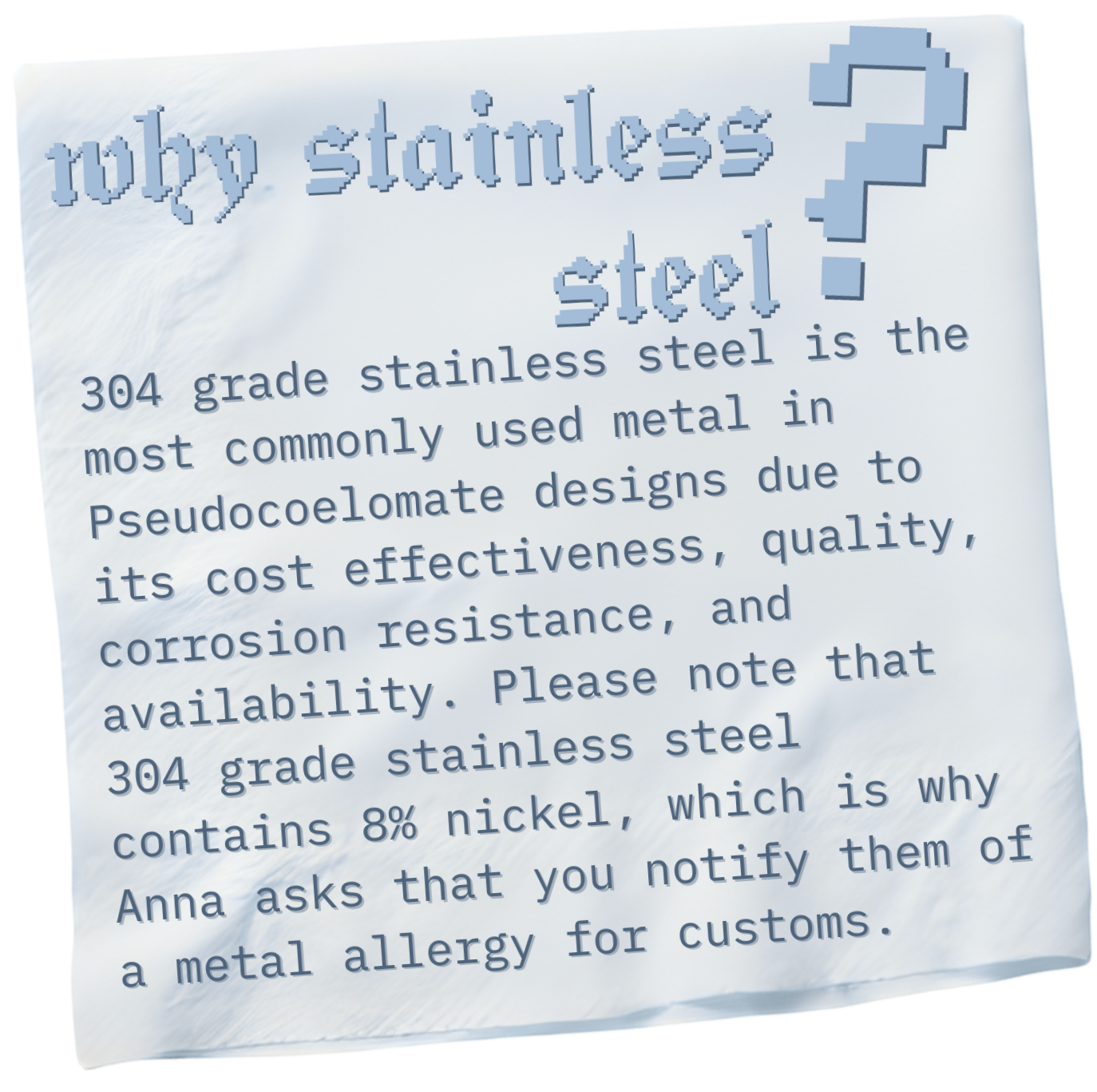 304 grade stainless steel is the most commonly used metal in Pseudocoelomate designs due to its cost effectiveness, quality, corrosion resistance, and availability. 304 grade stainless steel contains 8% nickel. Notify for customs if allergic.