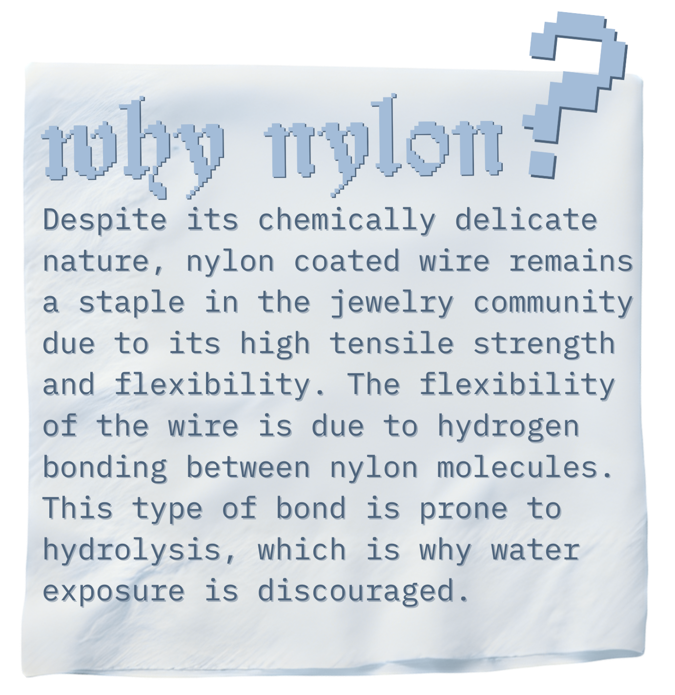 Despite its chemically delicate nature, nylon coated wire is a staple in the jewelry community for high tensile strength and flexibility. H-bonds in nylon allow for flexibility, but also make nylon prone to hydrolysis.
