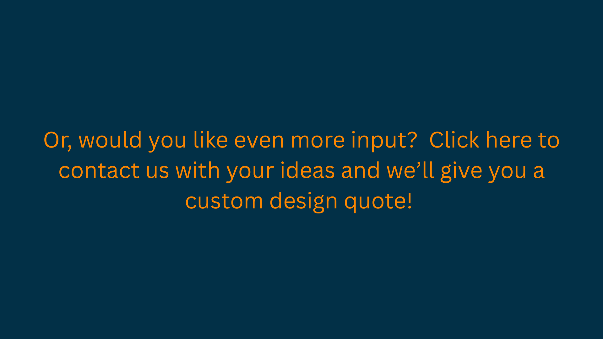 A dark teal background with orange text inviting viewers to provide input for a custom design quote.