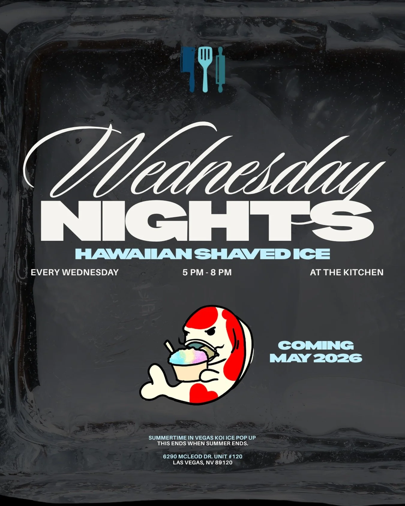 WEDNESDAY NIGHTS | SHAVED ICE
Every Wednesday in May | 5 PM &ndash; 8 PM

Kitchen pickup only:
6290 McLeod Dr. Unit #120
Las Vegas, NV 89120

If you know, you know.
Place your order, pull up, and pick up. 
Available only during May. www.Koiice.com