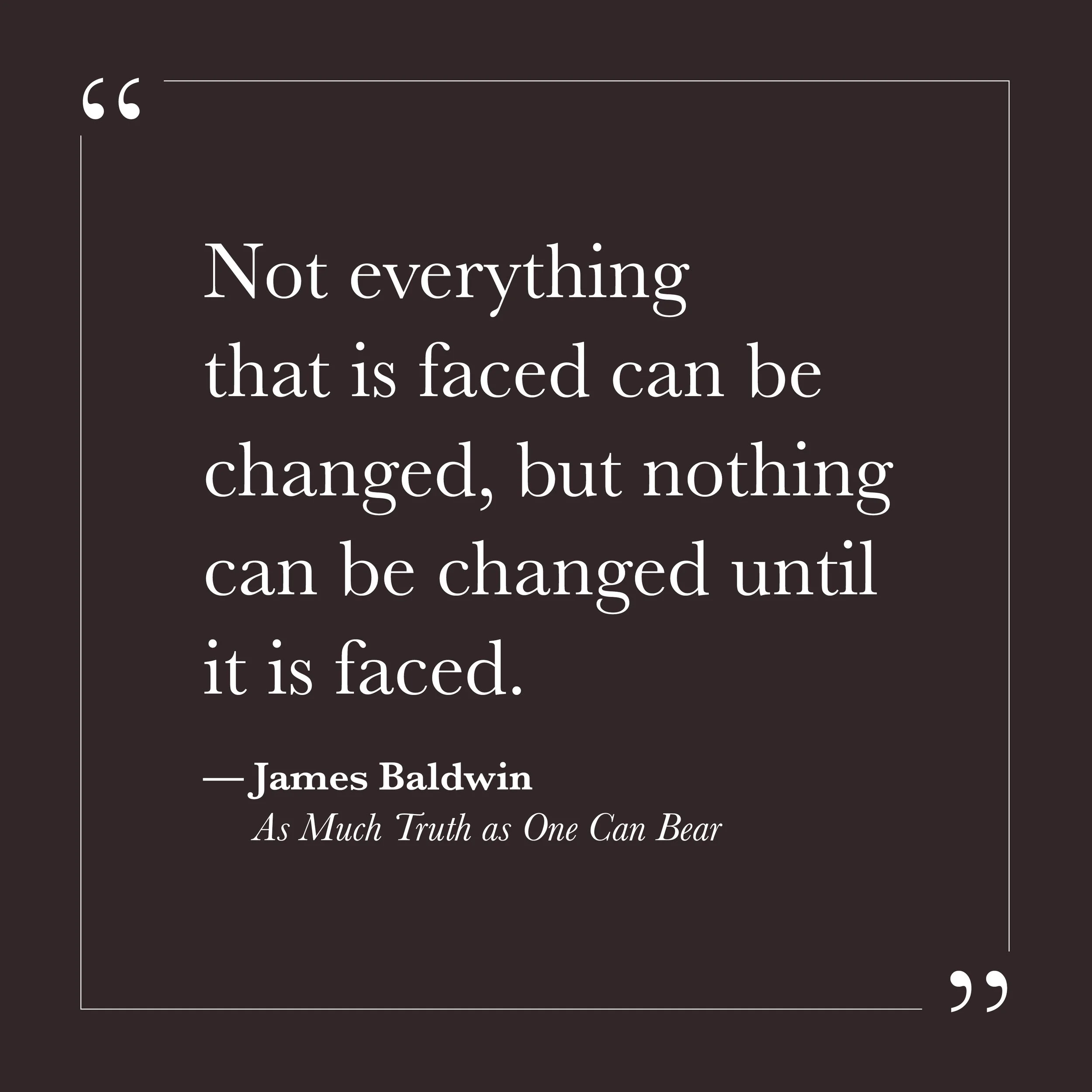      

 
   “Not everything that is faced can be changed, but nothing can be changed until it is faced.”  &nbsp;&nbsp;&nbsp;— James Baldwin    Step Five may be where you begin to notice that secrecy has been part of the suffering. The ego often seems