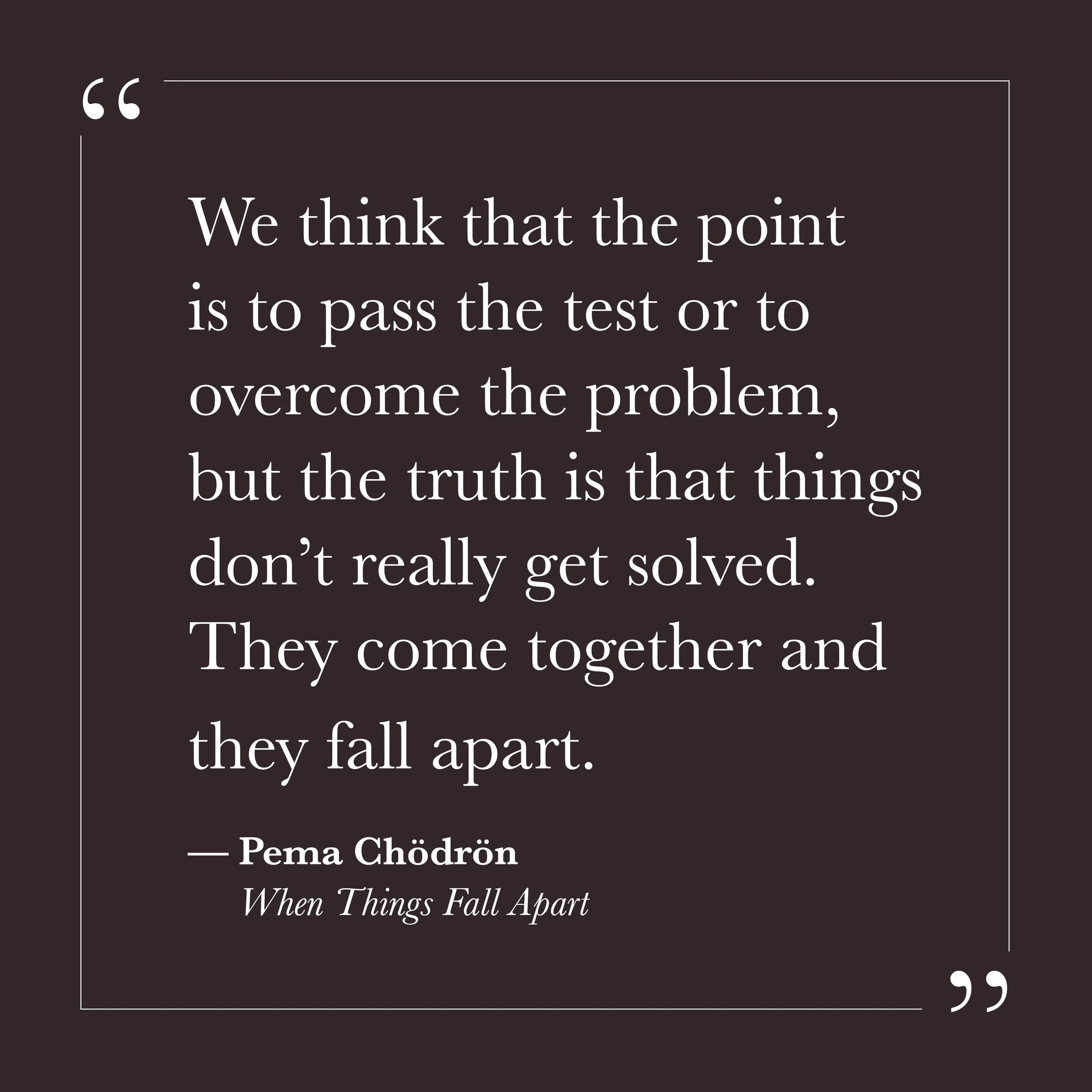      

 
   “We think that the point is to pass the test or to overcome the problem, but the truth is that things don’t really get solved. They come together and they fall apart.”   — Pema Chödrön,  When Things Fall Apart     Step Two may be where yo