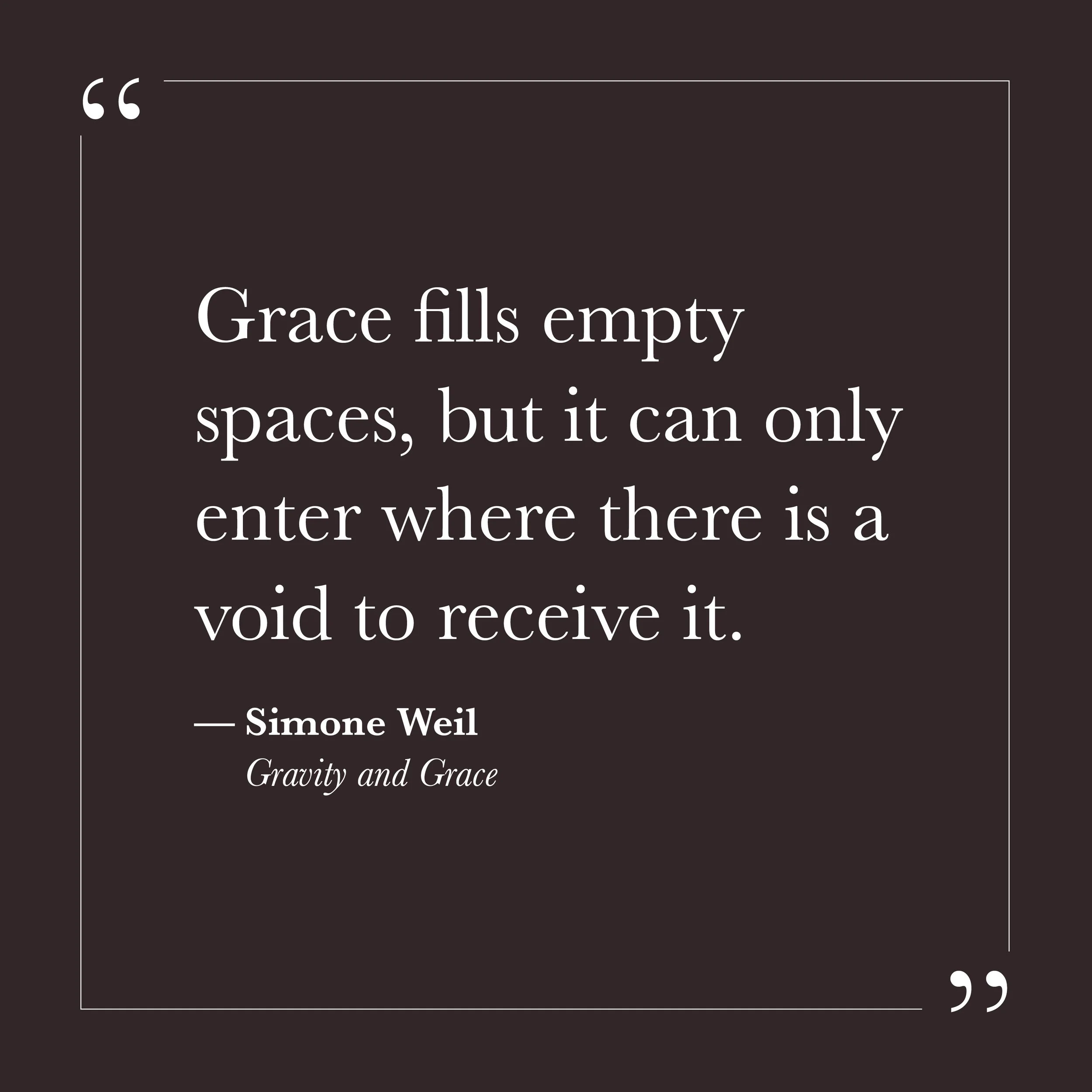      

 
   “Grace fills empty spaces, but it can only enter where there is a void to receive it.”   &nbsp;&nbsp;— Simone Weil    Step Seven invites us to notice how full our hands are. They may be full of certainty, effort, self-protection, and the 