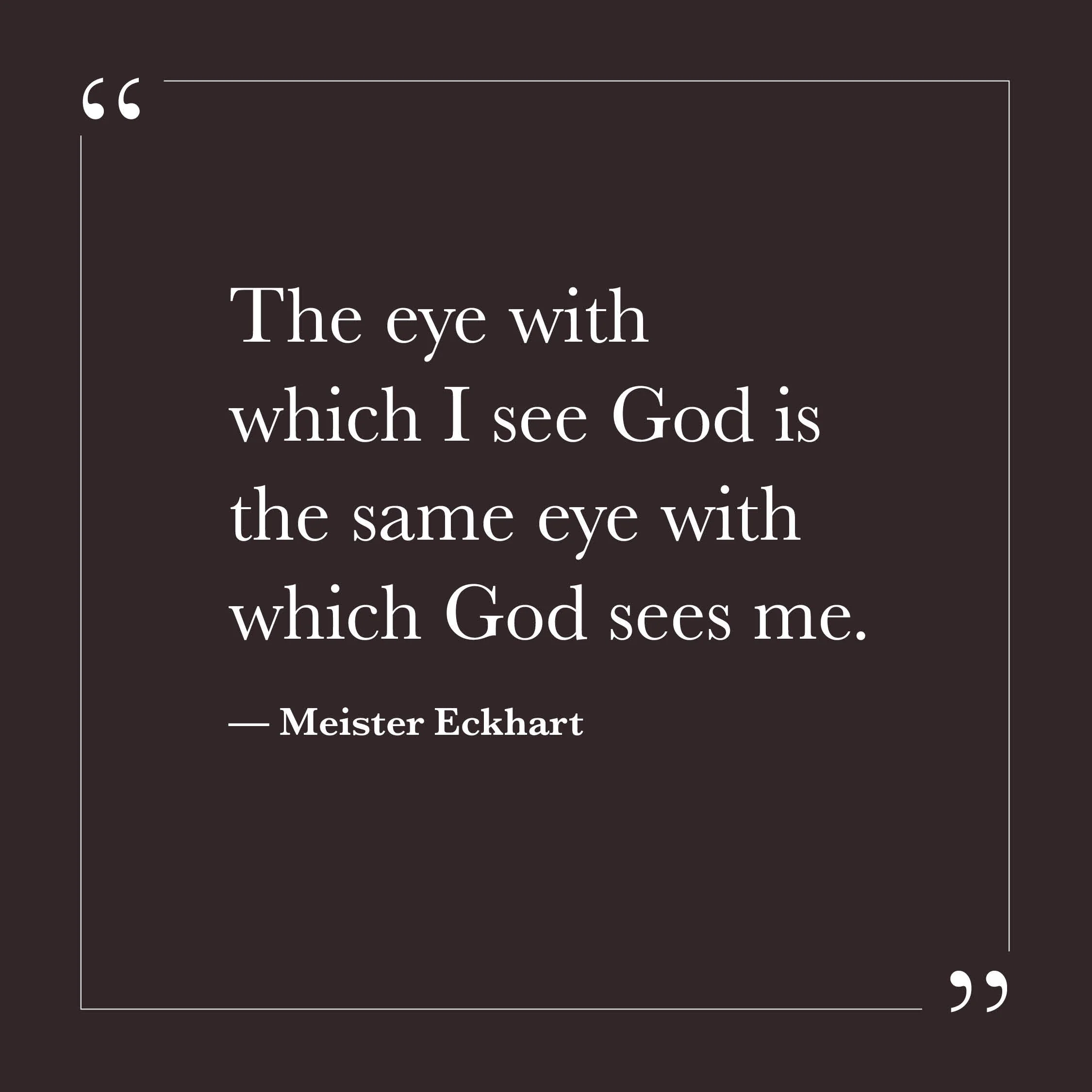       
  
    “The eye with which I see God is the same eye with which God sees me.”  &nbsp;&nbsp;&nbsp;&nbsp;— Meister Eckhart    We often imagine seeing and being seen as two separate movements: I look for God; God looks at me. Yet it may be that t