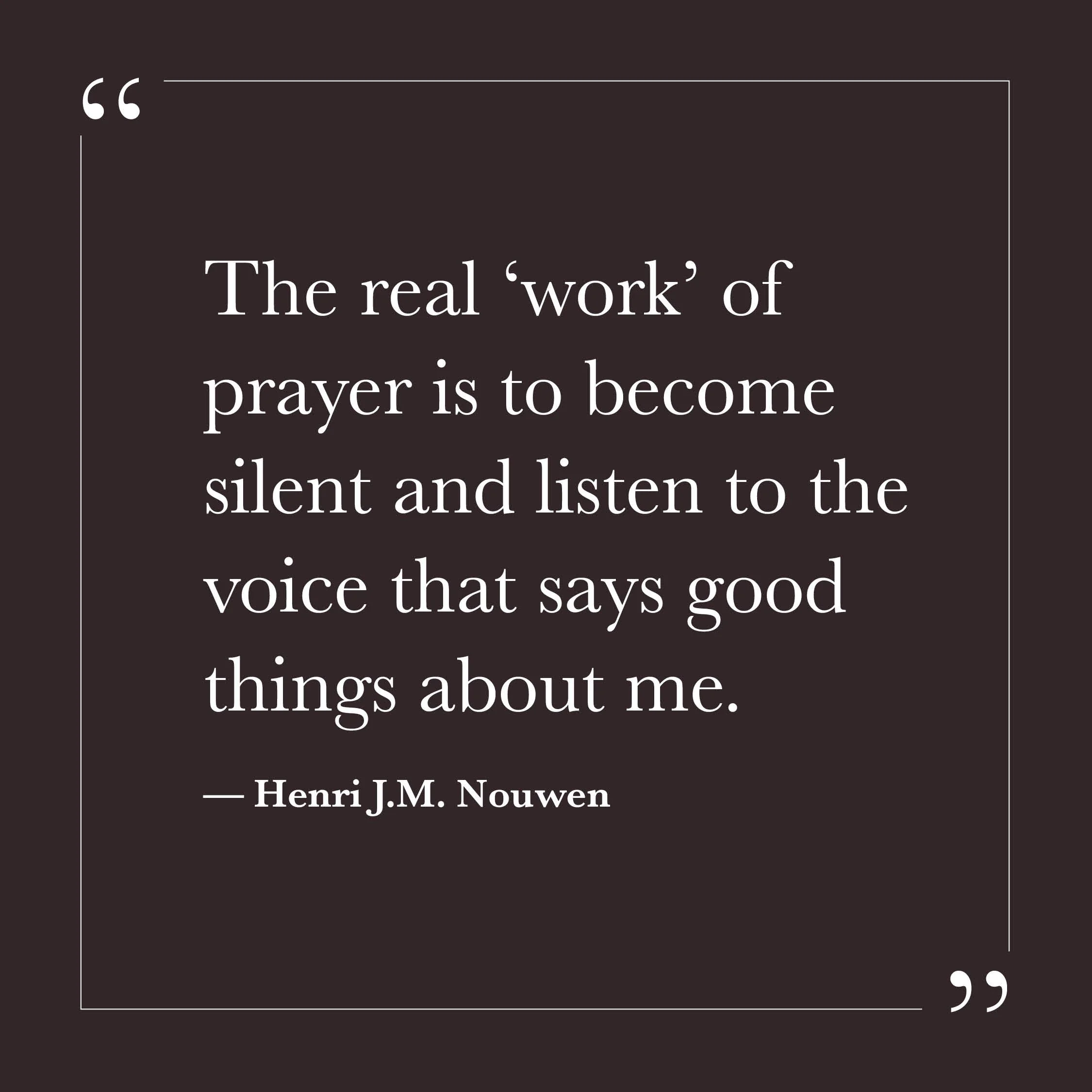       
  
    “The real ‘work’ of prayer is to become silent and listen to the voice that says good things about me.”   — Henri J.M. Nouwen    So much of our inner effort can be driven by fear — fear of being judged, fear of being wrong, fear of not 