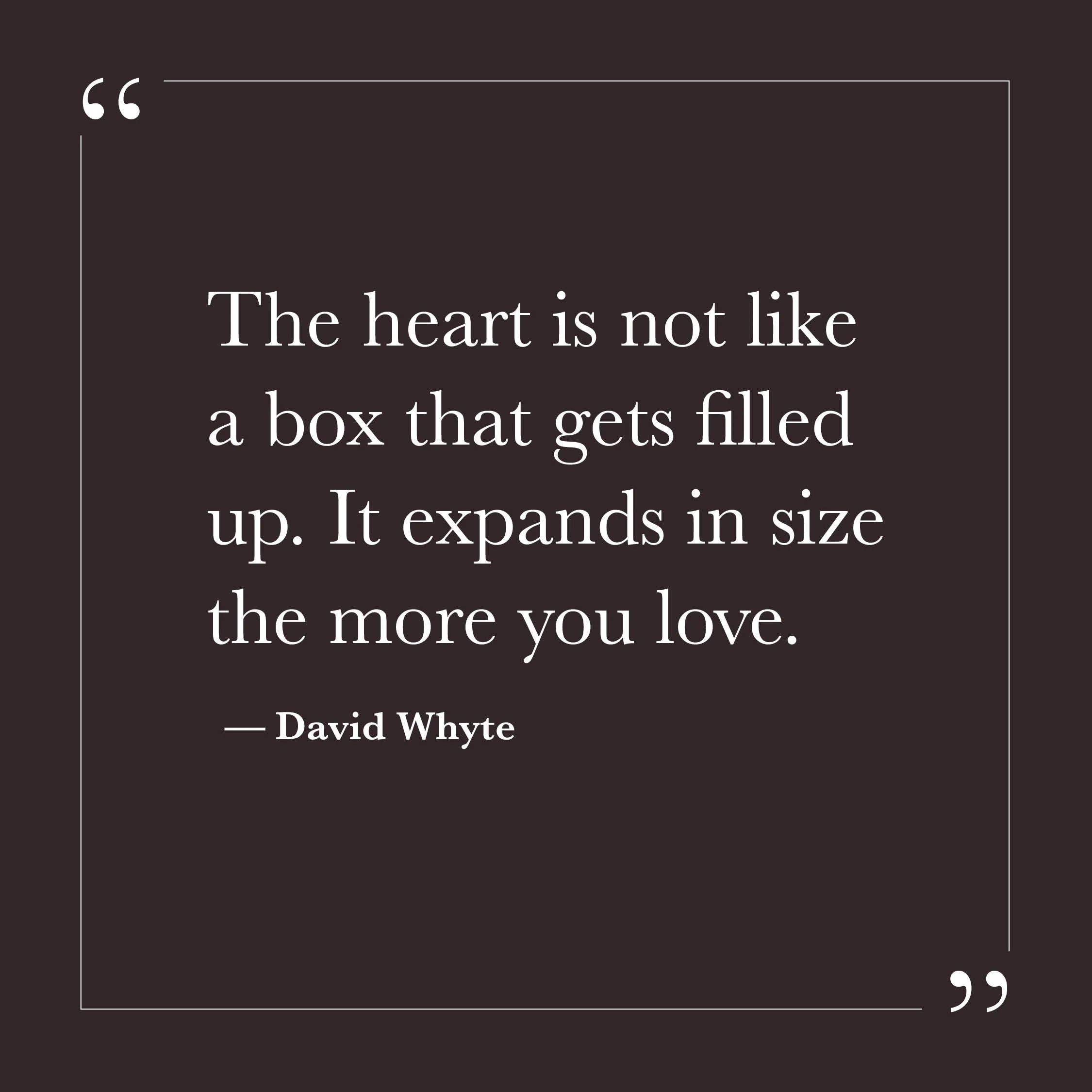       
  
    “The heart is not like a box that gets filled up. It expands in size the more you love.”   — David Whyte    Much of our effort can come from the assumption that love is scarce—that it has to be protected, rationed, or earned. For some o