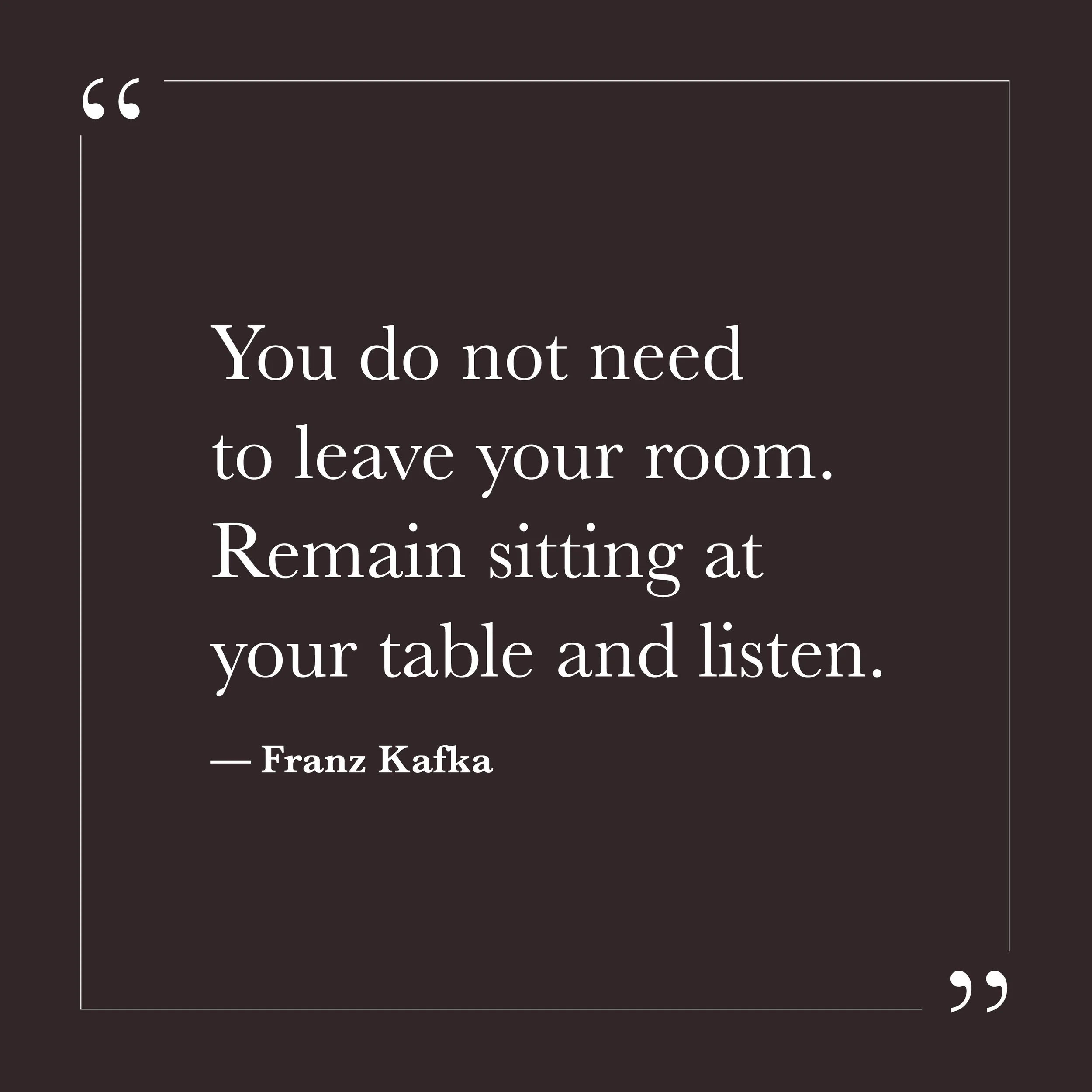       
  
    “You do not need to leave your room. Remain sitting at your table and listen.”   — Franz Kafka    Attention is not the same as effort. It doesn’t strain or reach. It simply stays. When attention is offered without agenda, something in t