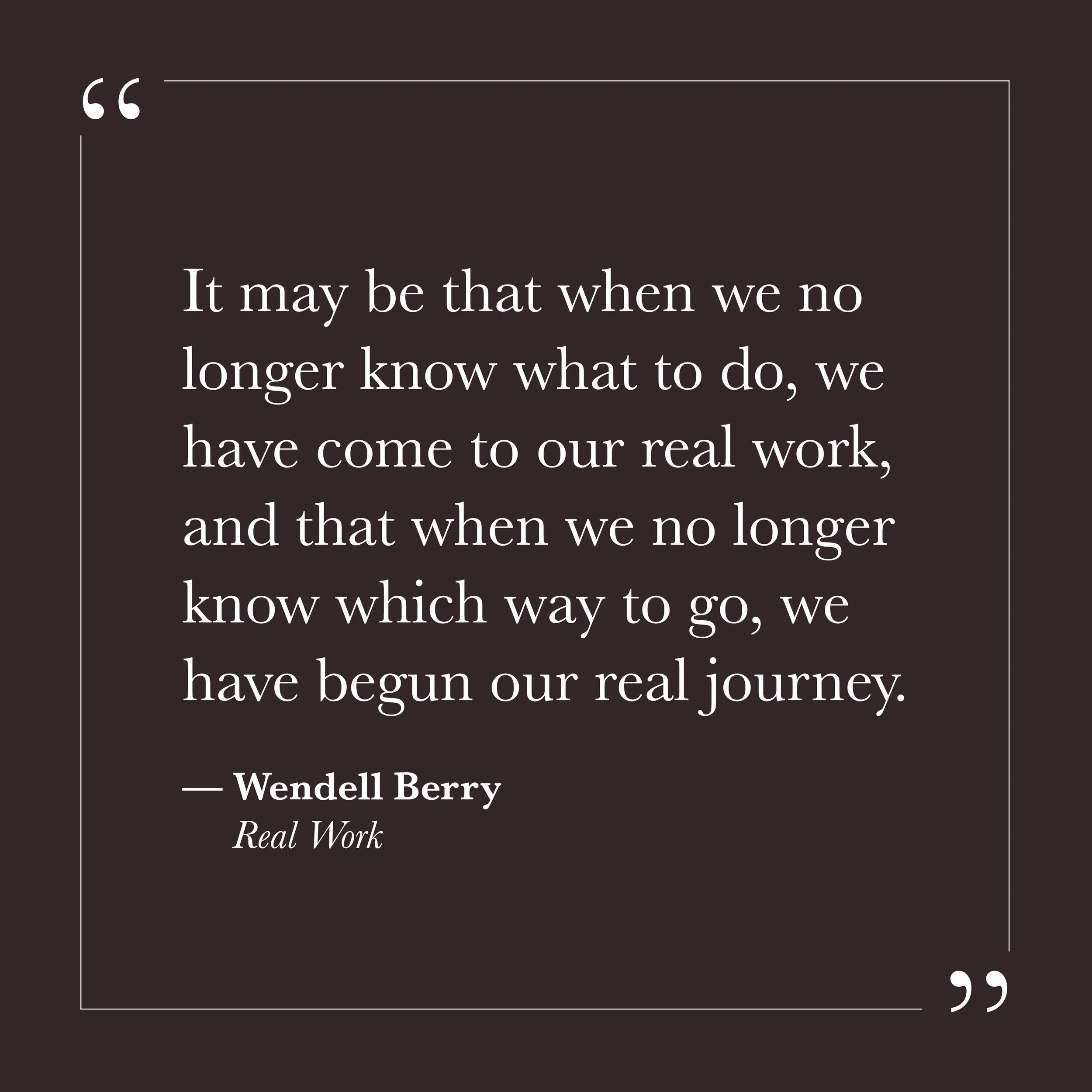       
  
    “It may be that when we no longer know what to do, we have come to our real work, and that when we no longer know which way to go, we have begun our real journey.”  — Wendell Berry , Real Work     Many of us were trained to know what to