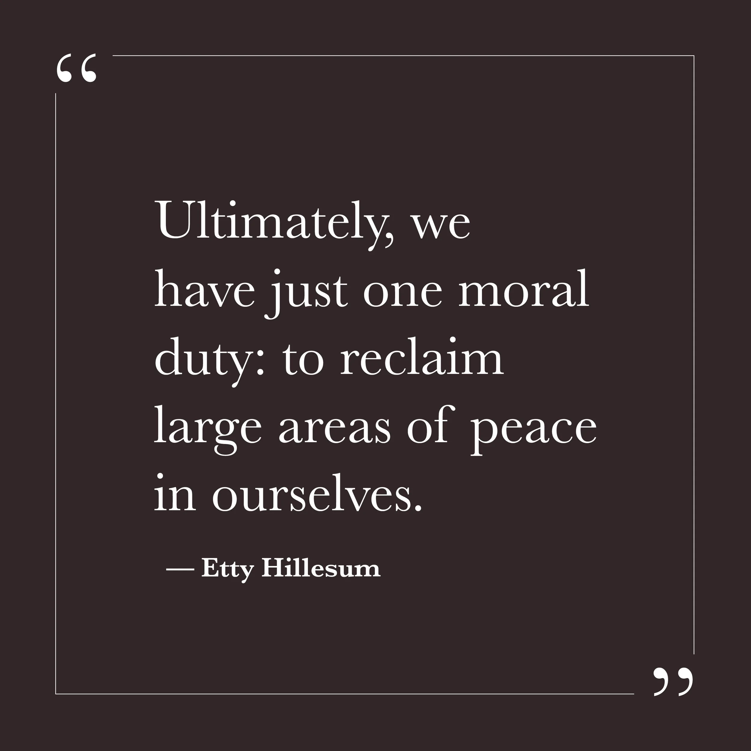       
  
    “Ultimately, we have just one moral duty: to reclaim large areas of peace in ourselves.”   — Etty Hillesum    Many of us were taught that our primary responsibility was to manage what happens outside of us—to fix, persuade, secure, anti