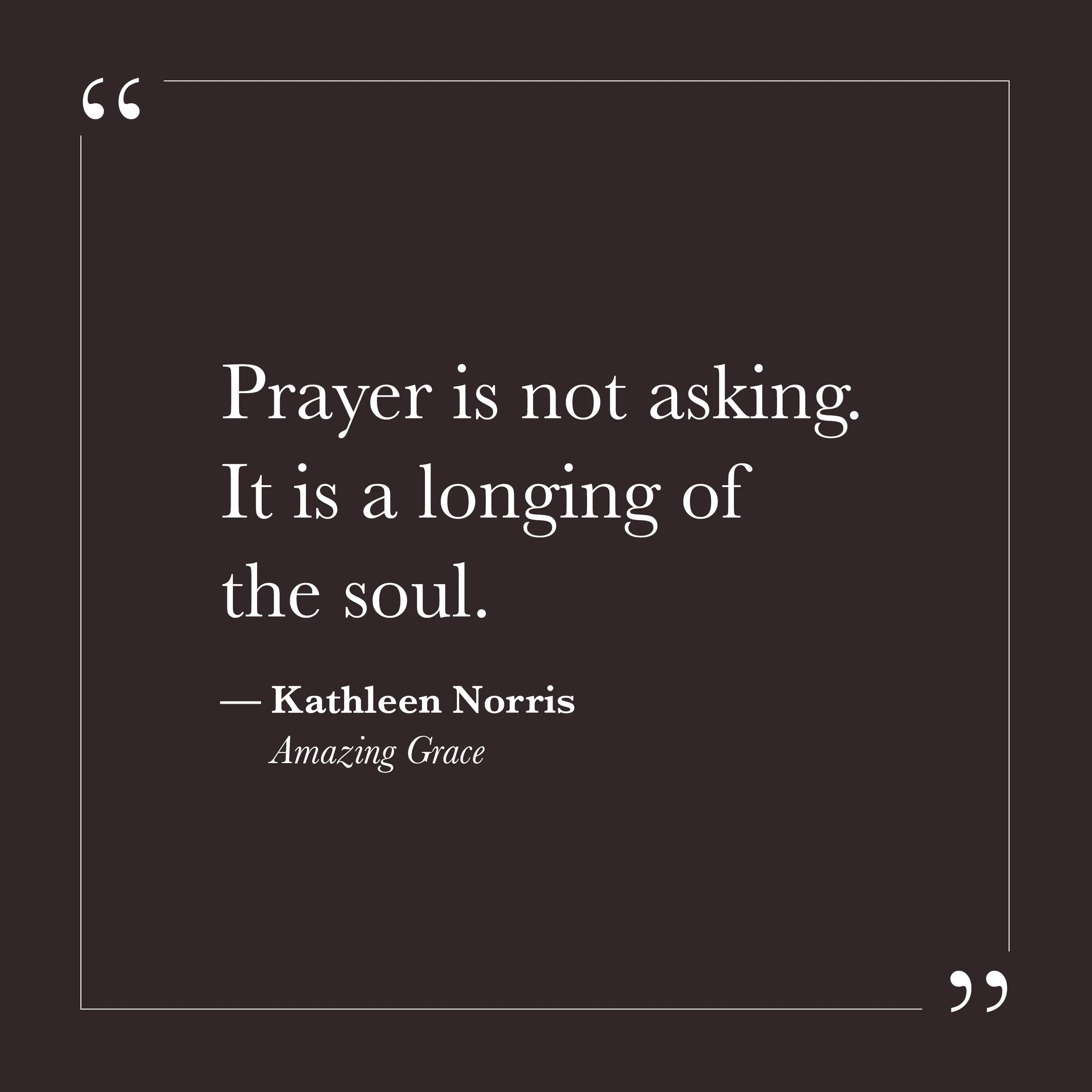       
  
    “Prayer is not asking. It is a longing of the soul.”   — Kathleen Norris,  Amazing Grace     Many of us learned to pray as a form of negotiation. We asked for outcomes to change, for clarity to arrive, for discomfort to ease. Self-will 