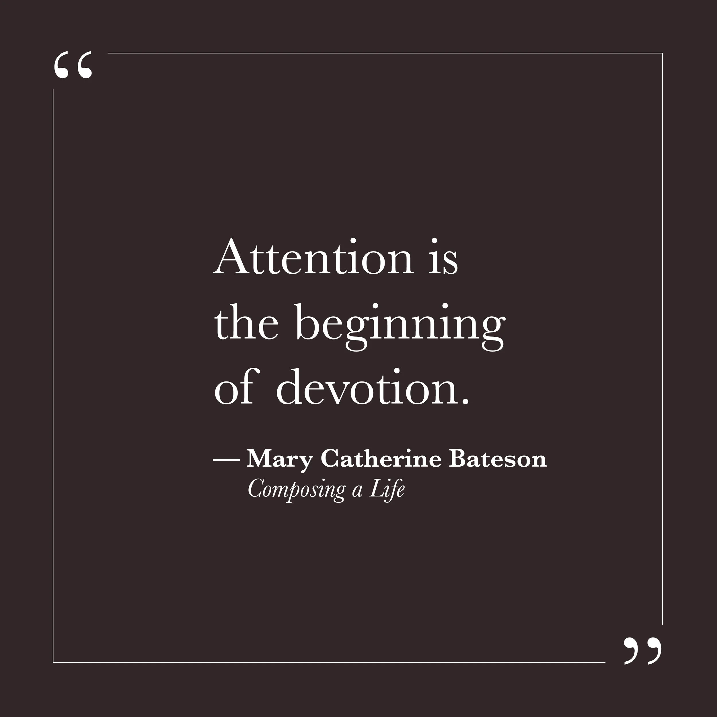       
  
    “Attention is the beginning of devotion.”   — Mary Catherine Bateson,  Composing a Life     Self-will often keeps us scanning for what needs fixing. Attention, in that mode, becomes vigilance. We monitor ourselves, rehearse conversation