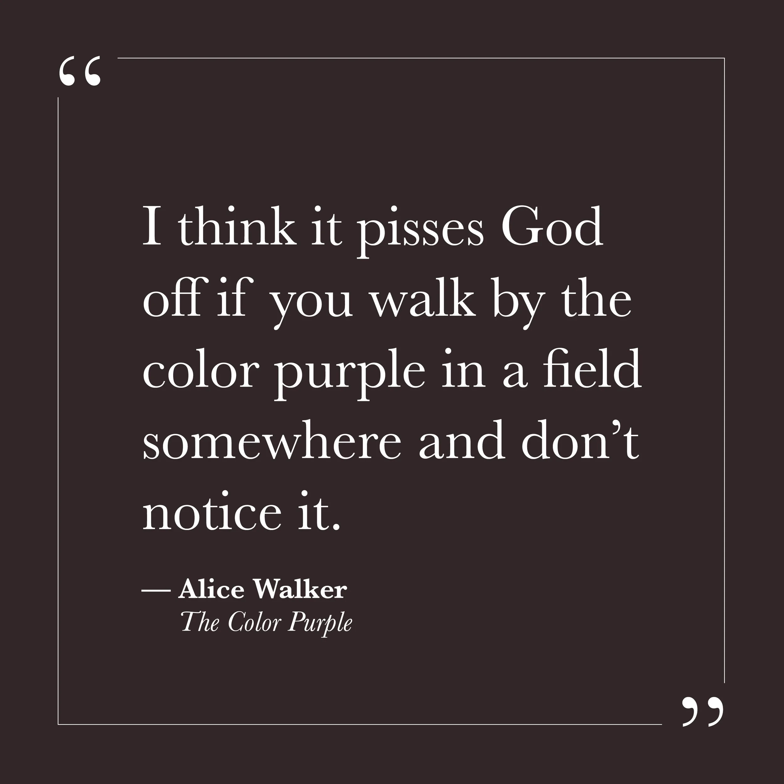       
  
    “I think it pisses God off if you walk by the color purple in a field somewhere and don’t notice it.”   — Alice Walker,  The Color Purple     Self-will can make life feel urgent. There is always something to manage, something to secure,