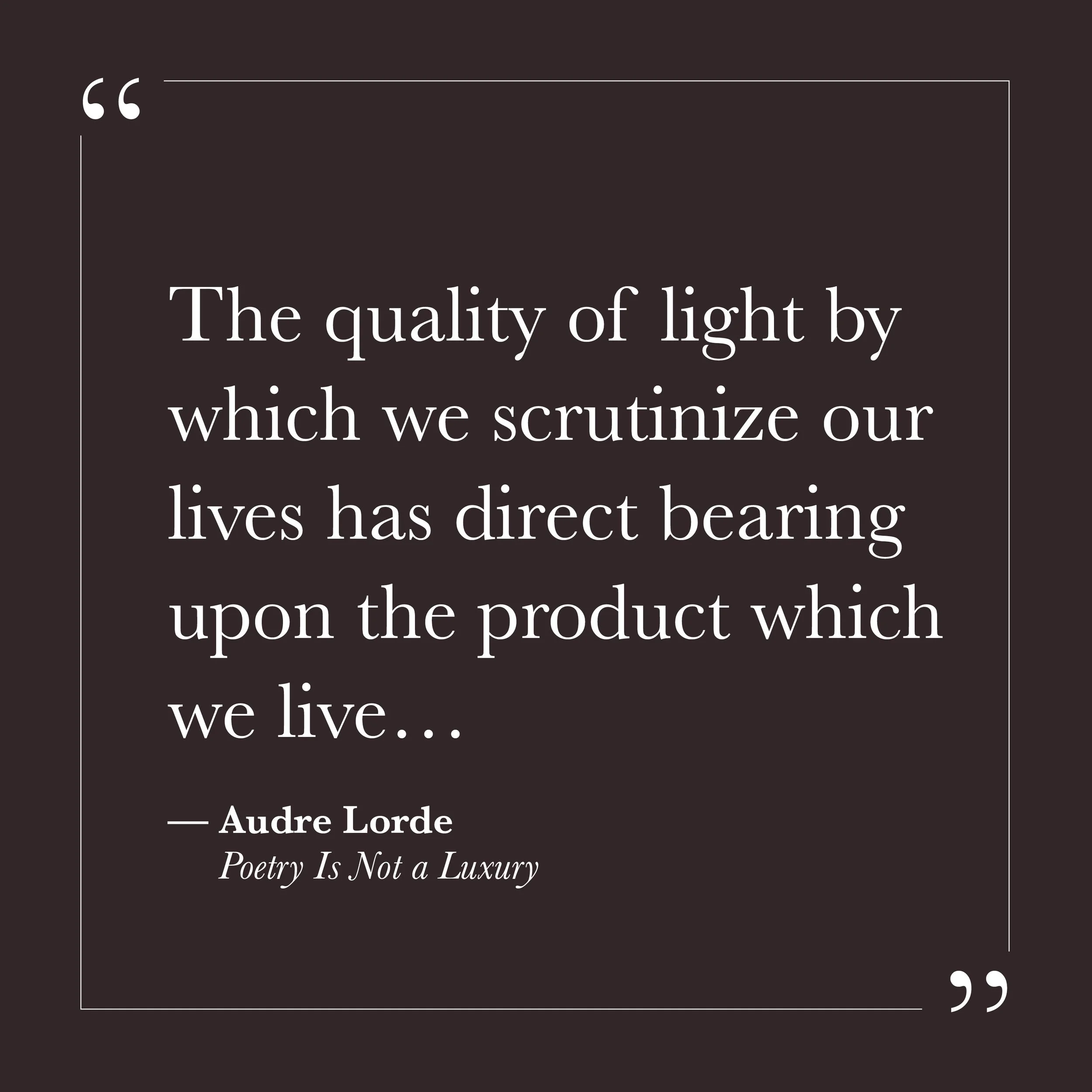       
  
    “The quality of light by which we scrutinize our lives has direct bearing upon the product which we live…”   — Audre Lorde,  Poetry Is Not a Luxury     Many of us learned to examine ourselves under a harsh light. We scrutinized our moti