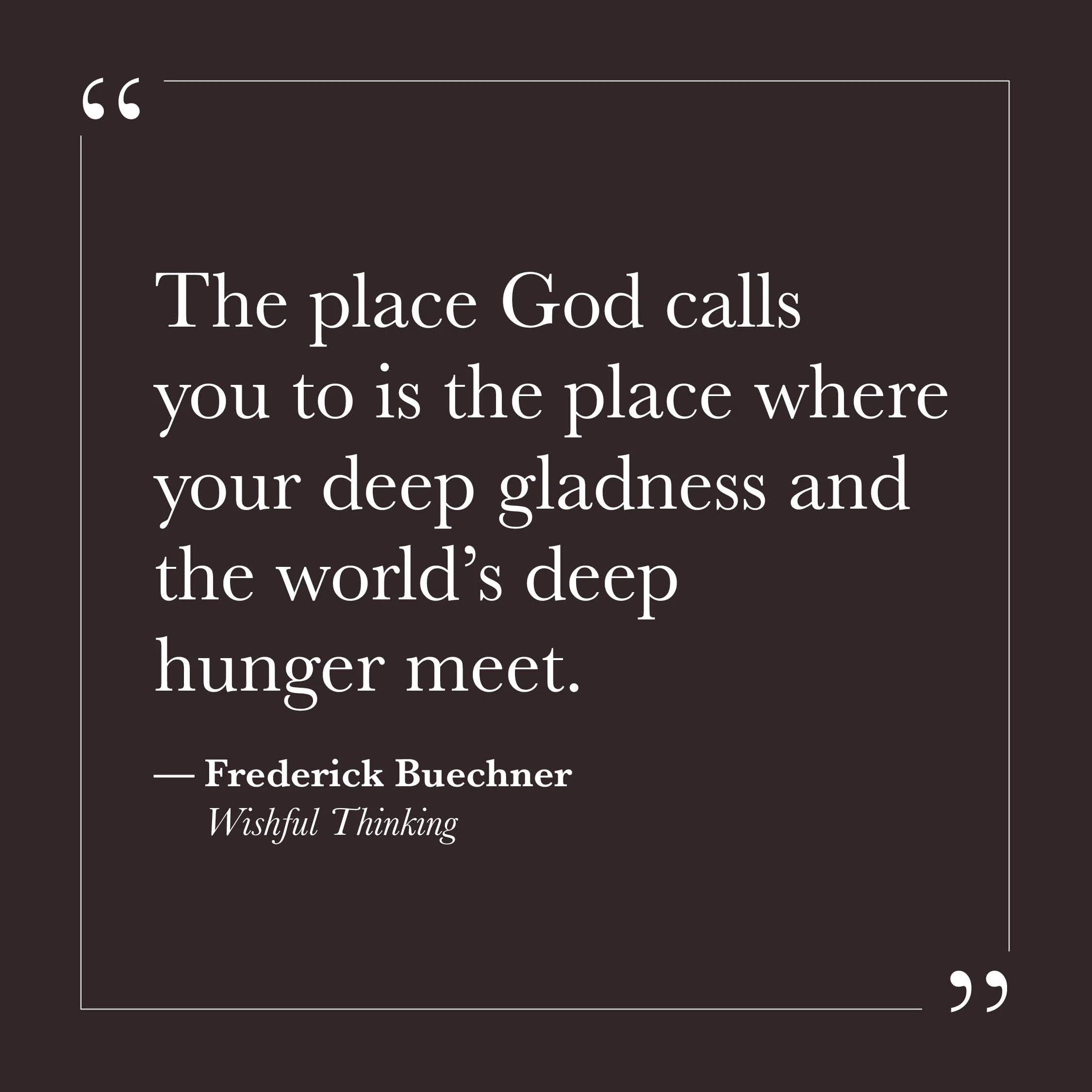       
  
    "The place God calls you to is the place where your deep gladness and the world's deep hunger meet."   — Frederick Buechner,  Wishful Thinking     Much of our effort can go toward figuring out what we should be doing — what role to fill