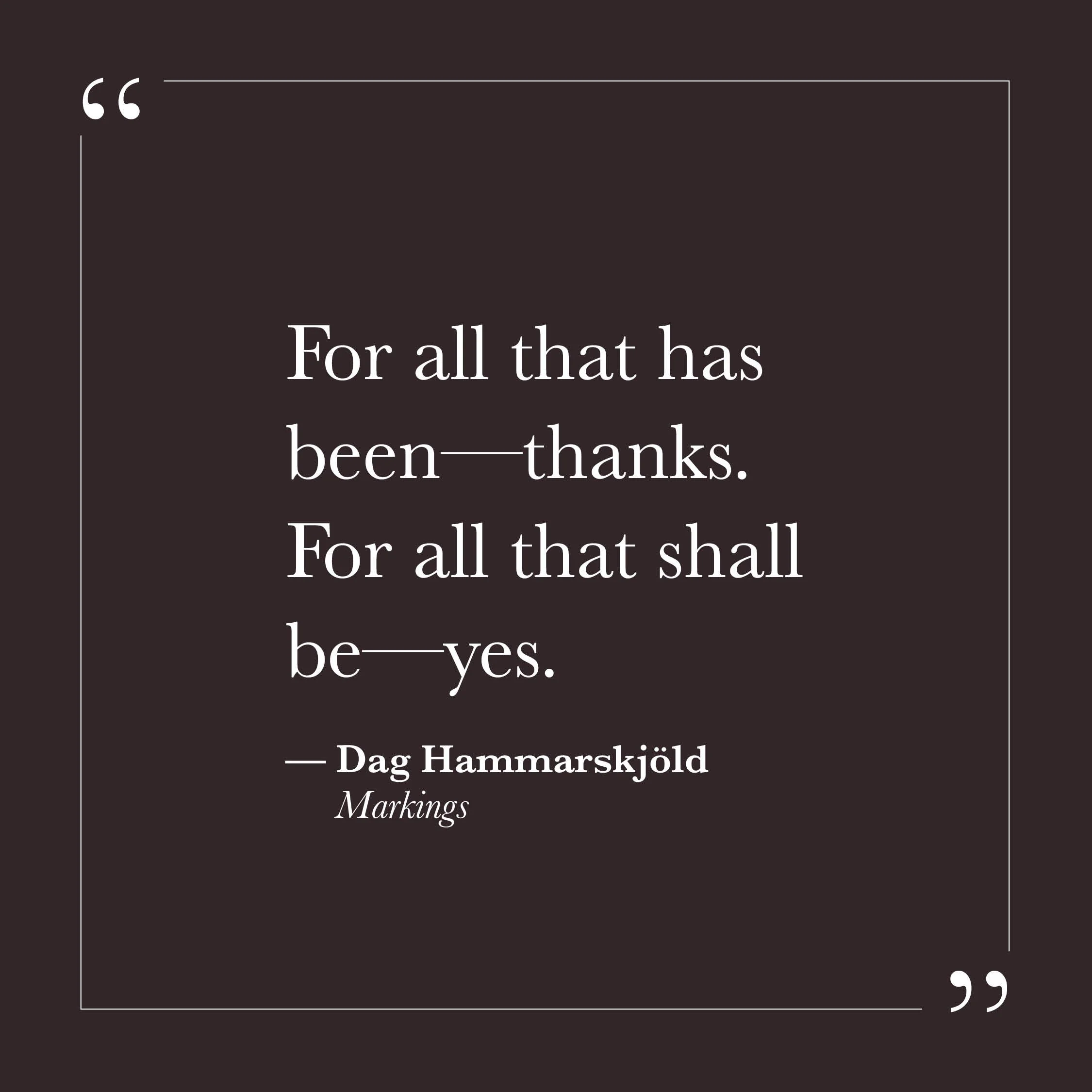       
  
    "For all that has been—thanks. For all that shall be—yes."   — Dag Hammarskjöld,  Markings     Two short lines. Two directions. Neither comes easily when self-will is running things. Looking back, there may be regret, or a wish that thi