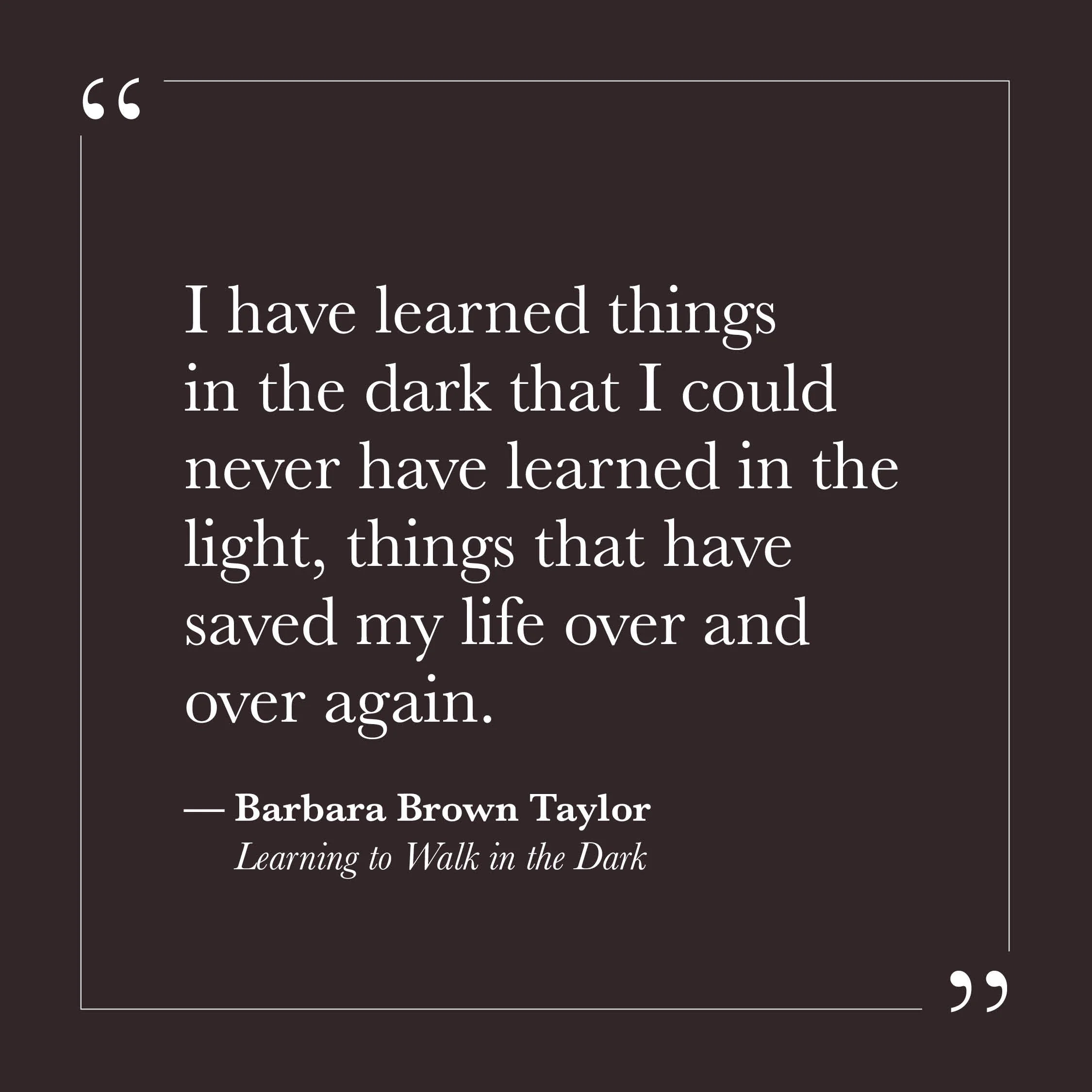       
  
    "I have learned things in the dark that I could never have learned in the light, things that have saved my life over and over again."   — Barbara Brown Taylor,  Learning to Walk in the Dark     We are often trained to move toward the br