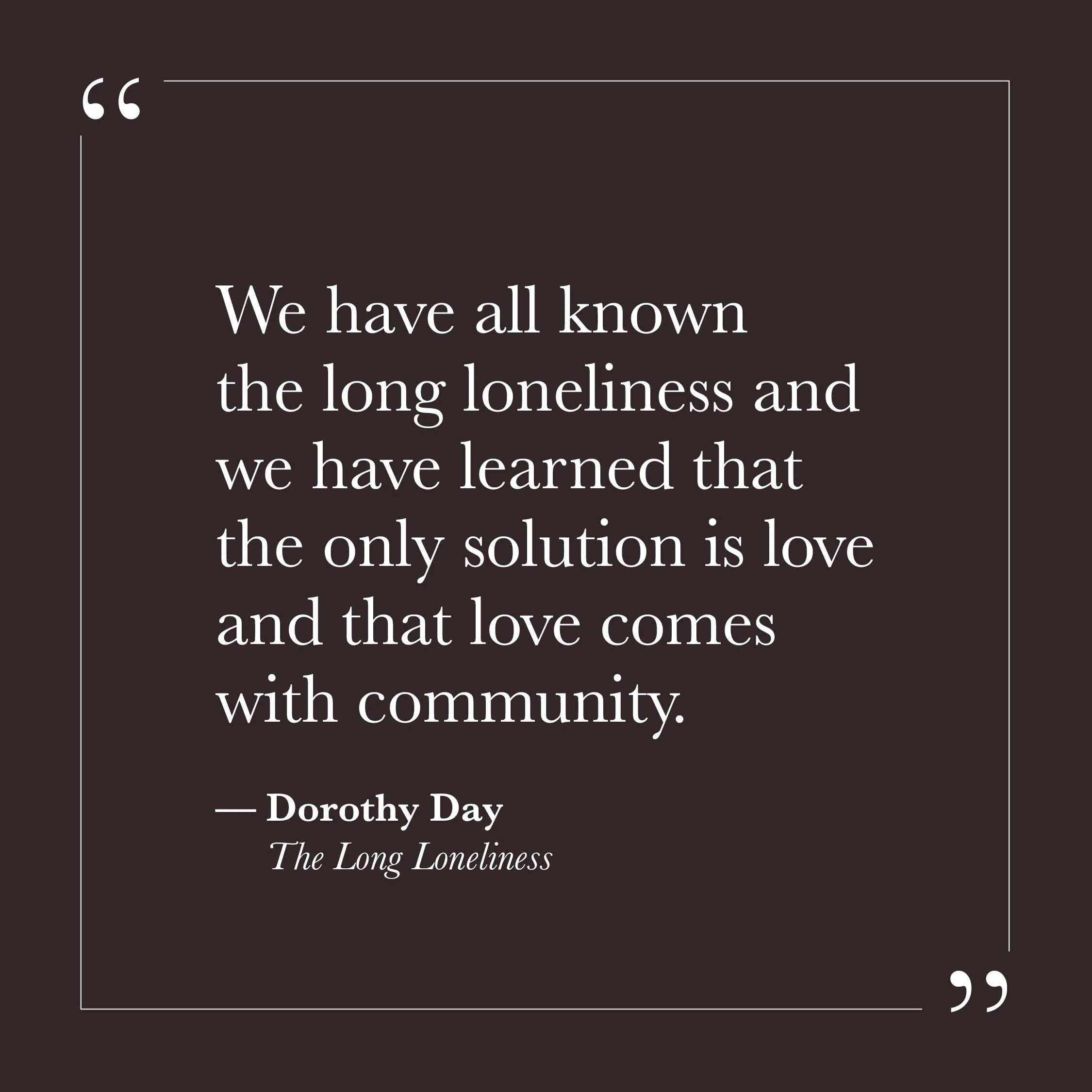       
  
    "We have all known the long loneliness and we have learned that the only solution is love and that love comes with community."   — Dorothy Day,  The Long Loneliness     The loneliness Dorothy Day describes isn't simply the ache of being