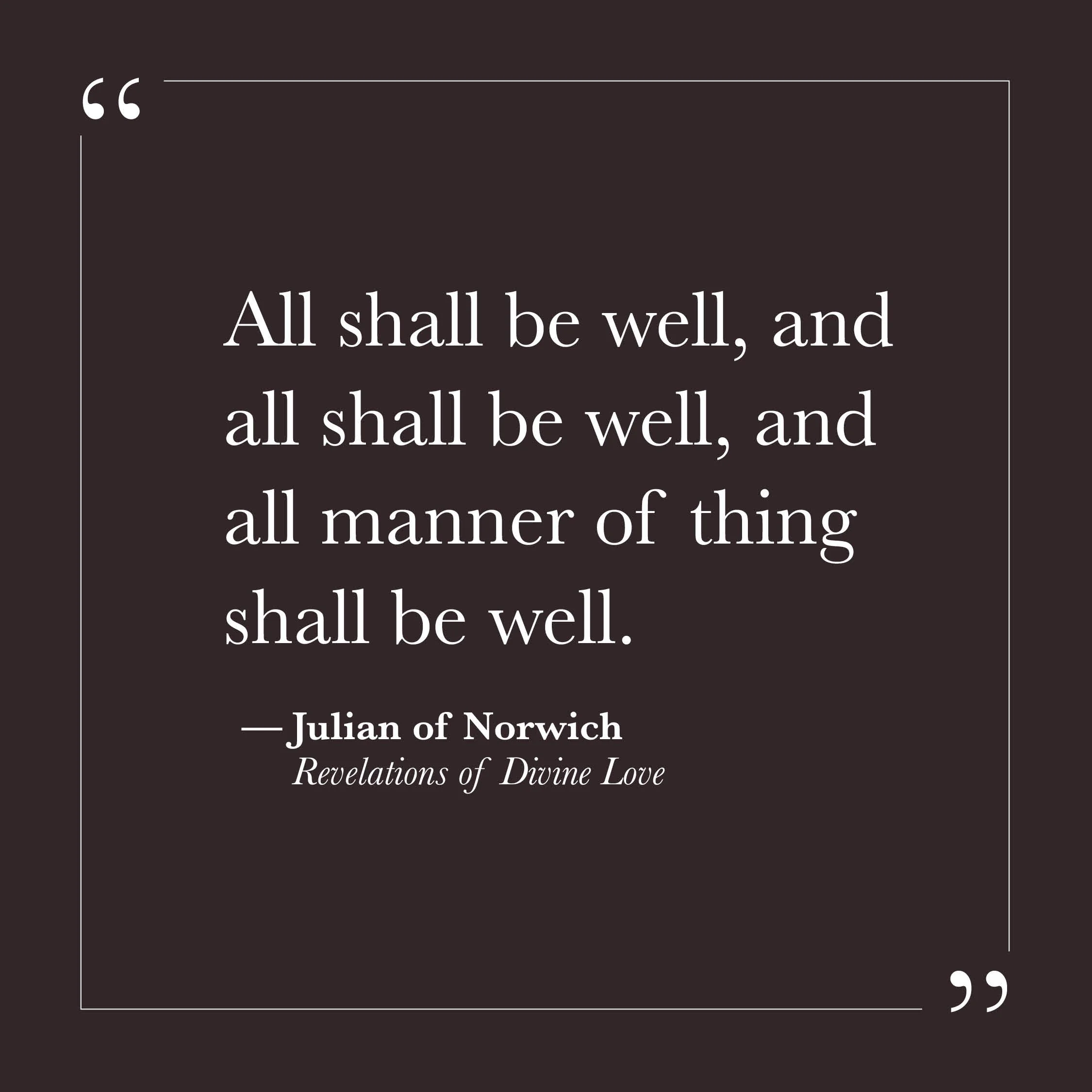       
  
    "All shall be well, and all shall be well, and all manner of thing shall be well."   — Julian of Norwich,  Revelations of Divine Love     Julian wrote these words in the fourteenth century while seriously ill, during a series of visions
