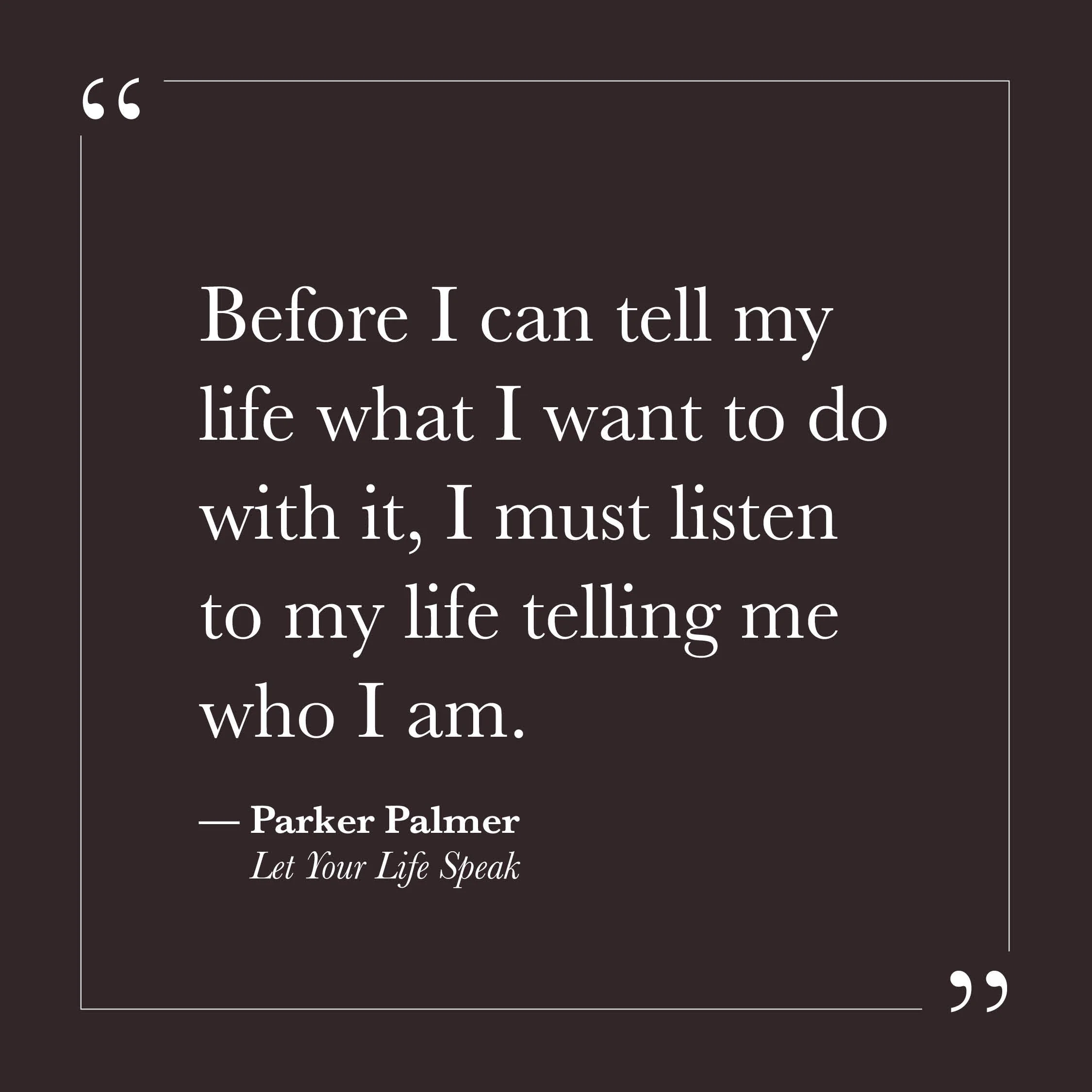       
  
    "Before I can tell my life what I want to do with it, I must listen to my life telling me who I am."   — Parker Palmer,  Let Your Life Speak     Self-will tends to move in the opposite direction — toward deciding, planning, shaping. The