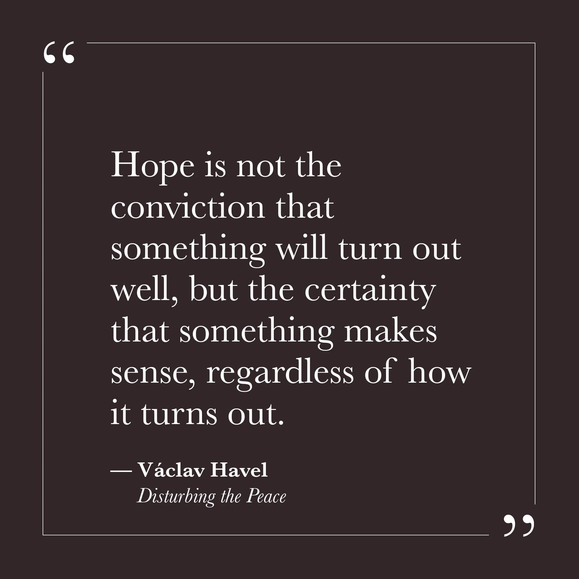       
  
    "Hope is not the conviction that something will turn out well, but the certainty that something makes sense, regardless of how it turns out."   — Václav Havel,  Disturbing the Peace     Most of us were trained to hope for outcomes. To h