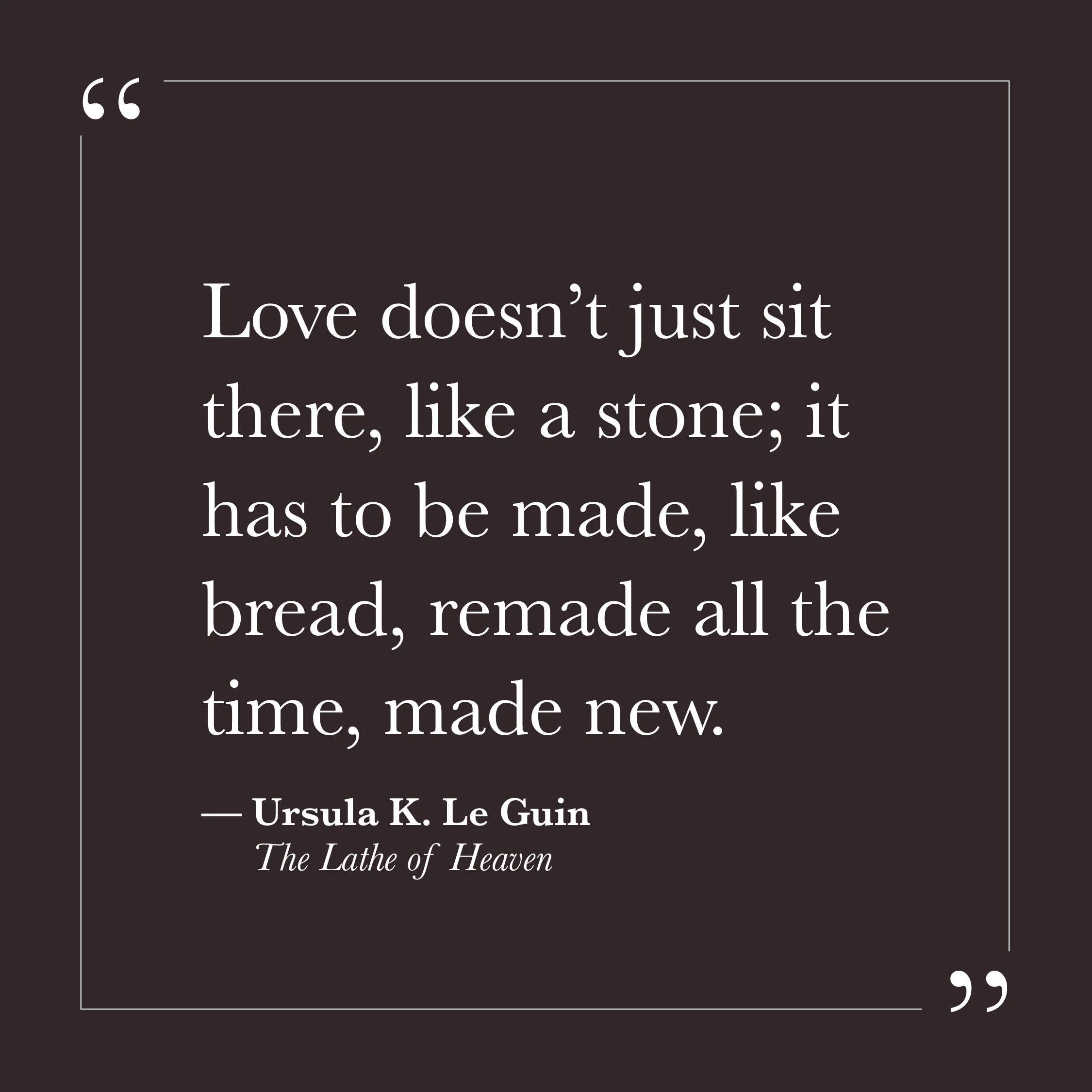       
  
    "Love doesn't just sit there, like a stone; it has to be made, like bread, remade all the time, made new."   — Ursula K. Le Guin,  The Lathe of Heaven     There may be a wish, sometimes, that love — once found — would simply remain. Tha