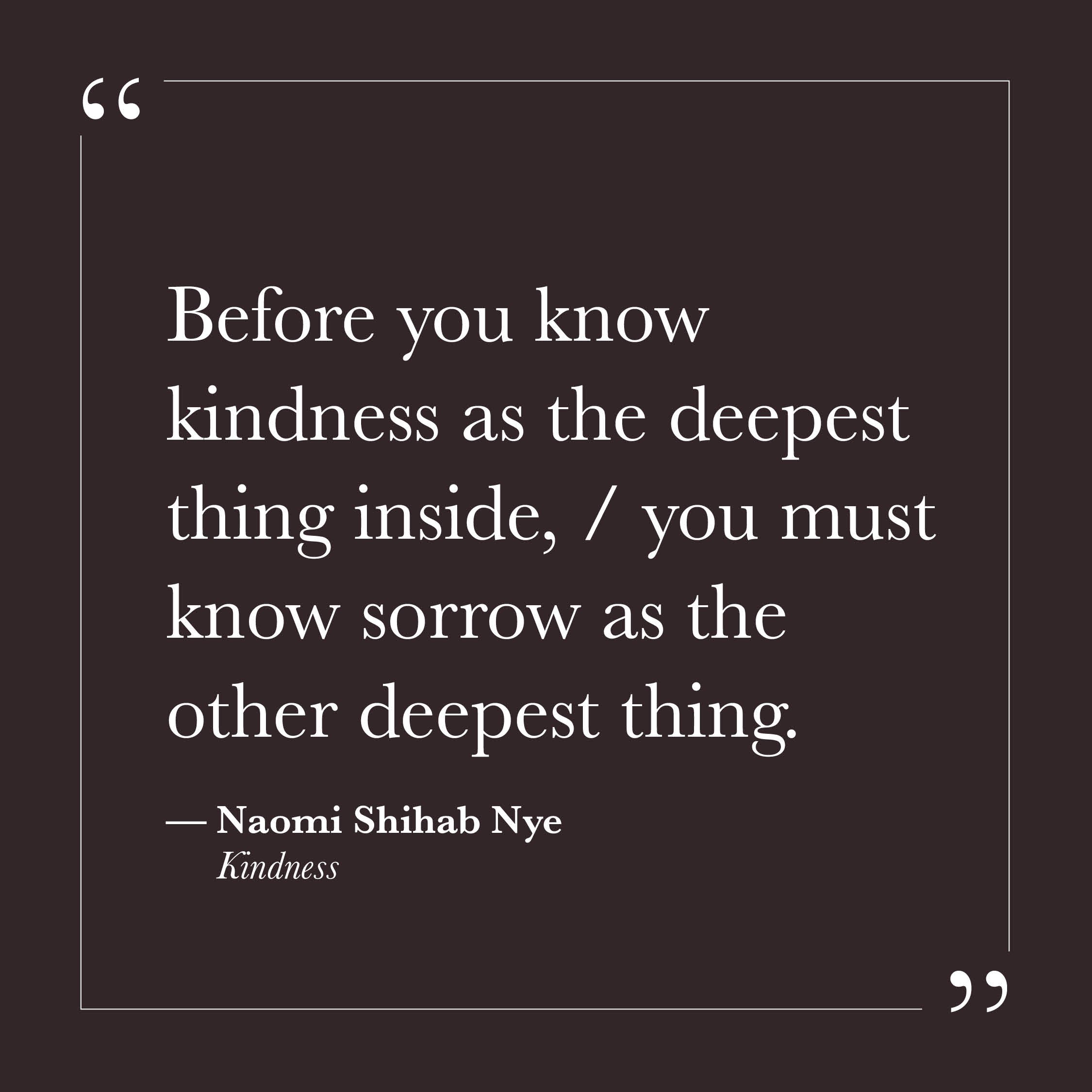       
  
    "Before you know kindness as the deepest thing inside,   you must know sorrow as the other deepest thing."   — Naomi Shihab Nye,  Kindness     Kindness, in this framing, is not a disposition we cultivate or a habit we practice into plac