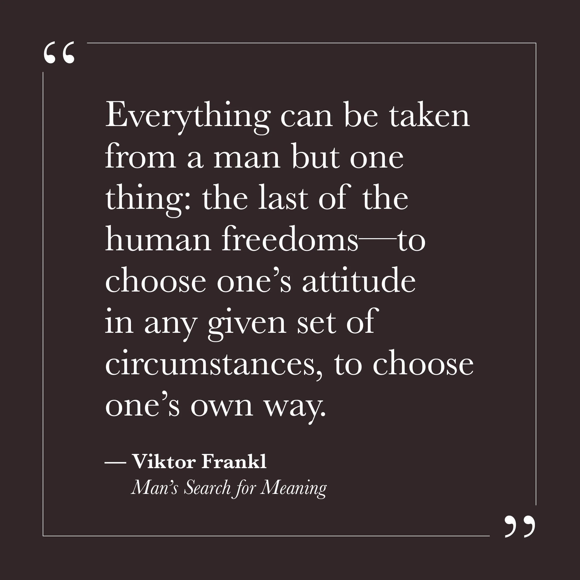       
  
    "Everything can be taken from a man but one thing: the last of the human freedoms — to choose one's attitude in any given set of circumstances, to choose one's own way."   — Viktor Frankl, Man's Search for Meaning    Frankl wrote this f