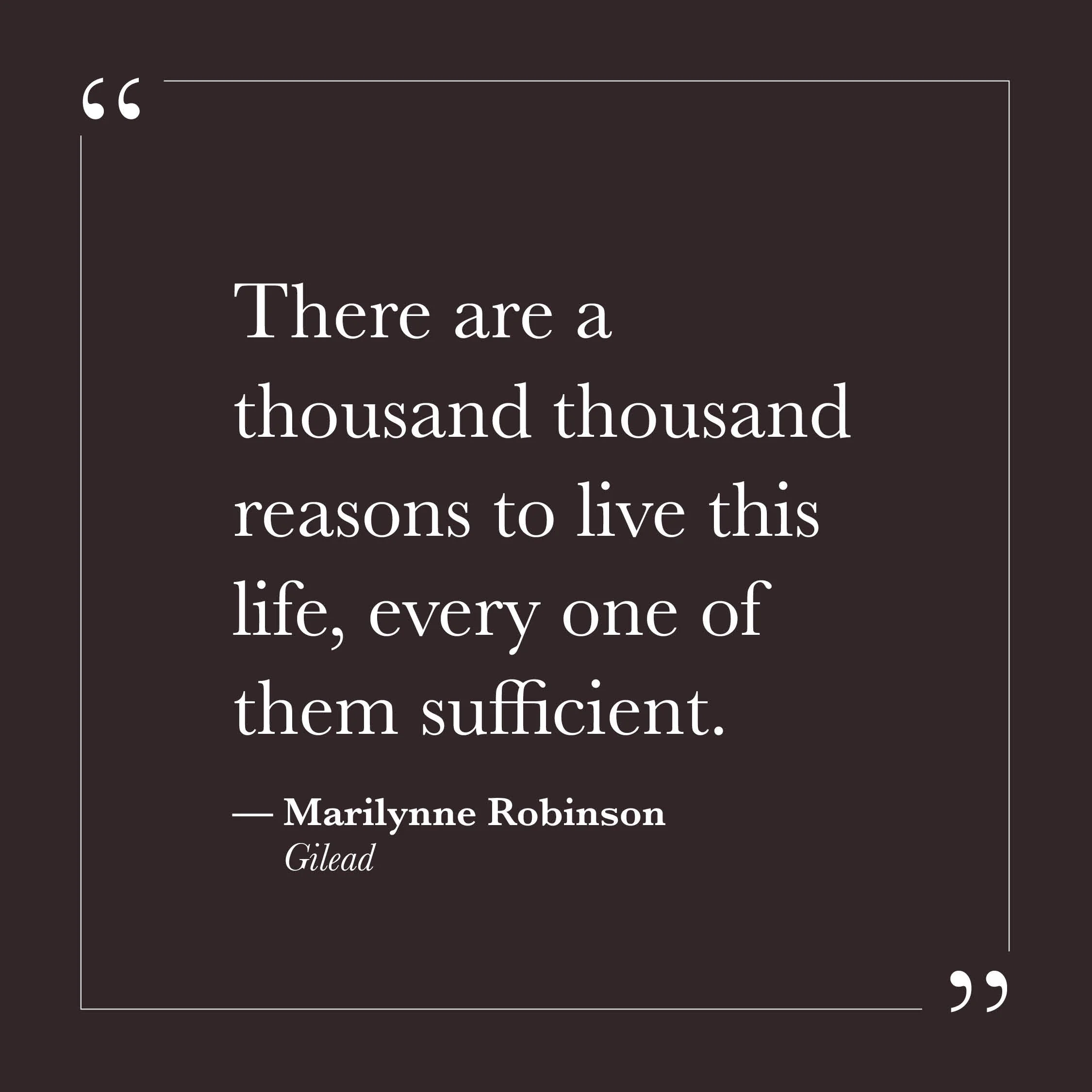       
  
    "There are a thousand thousand reasons to live this life, every one of them sufficient."   — Marilynne Robinson,  Gilead     These words are spoken by a dying man writing to his young son—someone who knows he won't be there to see much 