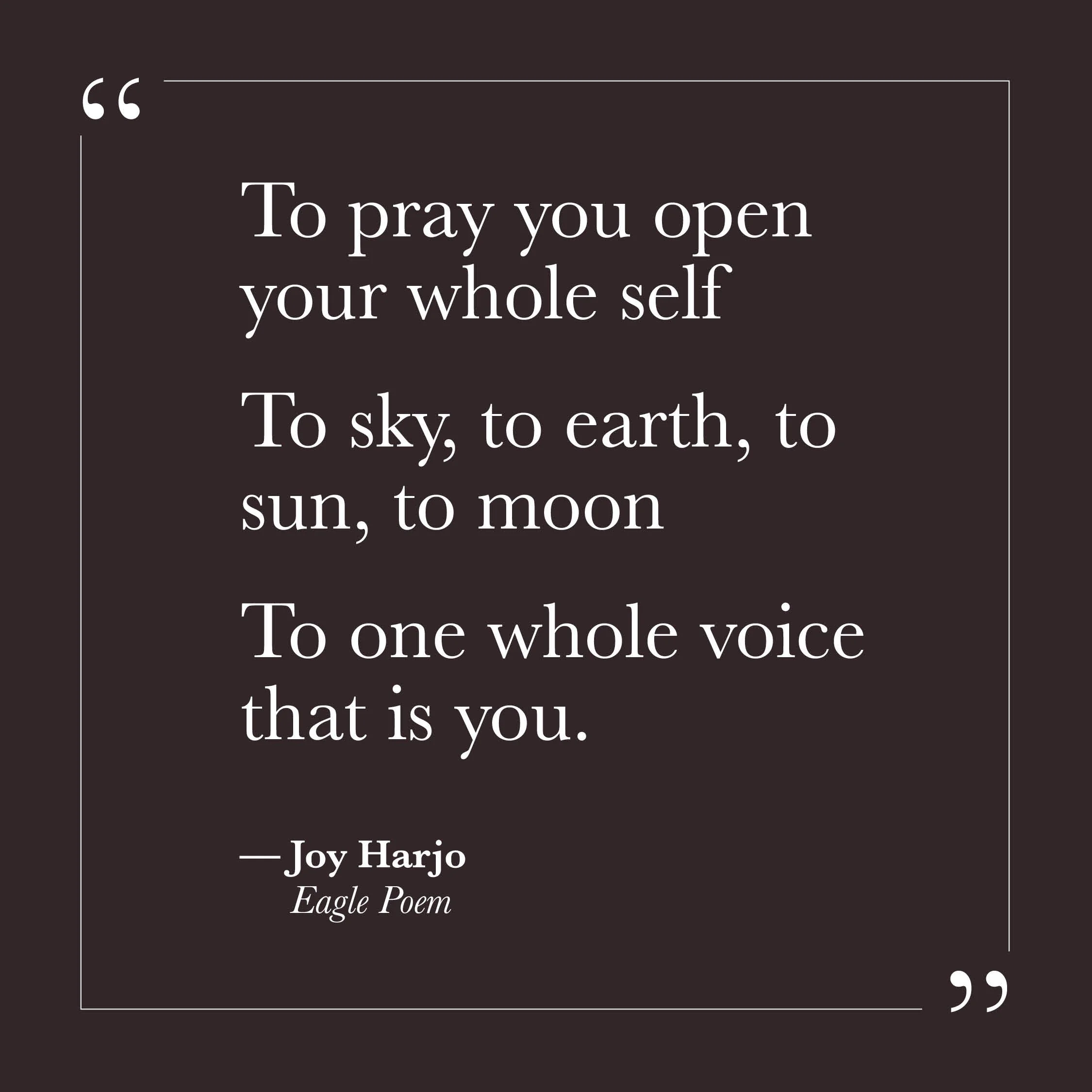       
  
    "To pray you open your whole self  To sky, to earth, to sun, to moon  To one whole voice that is you."   — Joy Harjo,  Eagle Poem     This image of prayer asks almost nothing of the intellect and everything of presence. There is no corr