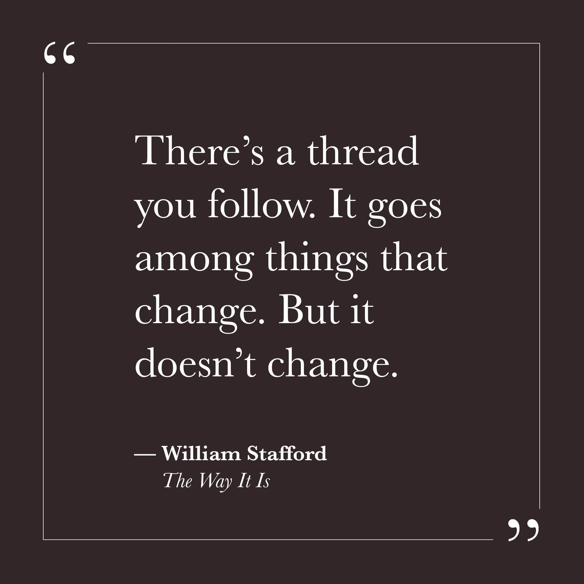       
  
    "There's a thread you follow. It goes among  things that change. But it doesn't change."   — William Stafford,  The Way It Is     The rest of this poem describes how others may not see the thread, and how explaining it is beside the poi