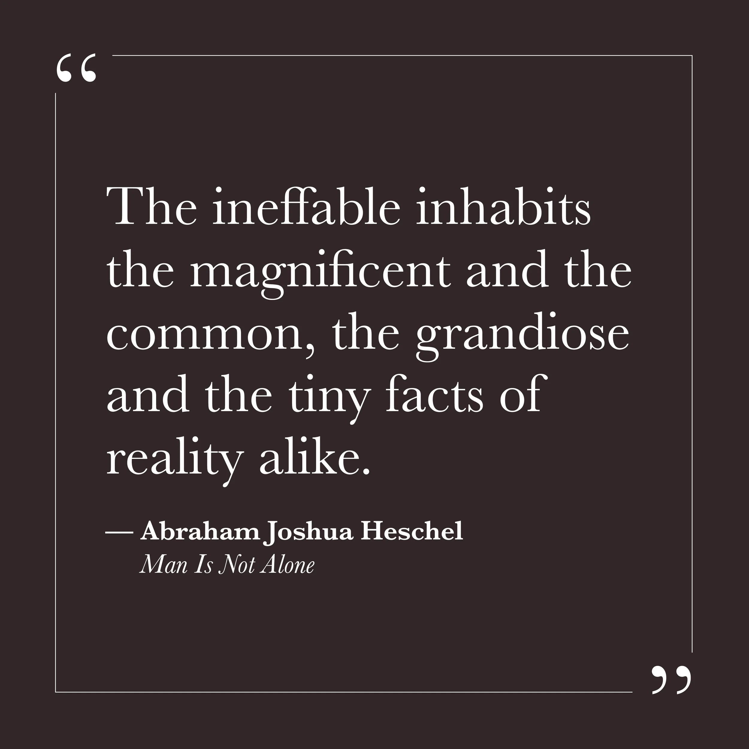       
  
    "The ineffable inhabits the magnificent and the common, the grandiose and the tiny facts of reality alike."   —Abraham Joshua Heschel,  Man Is Not Alone     Self-will tends to sort things into categories—important and unimportant, sacre