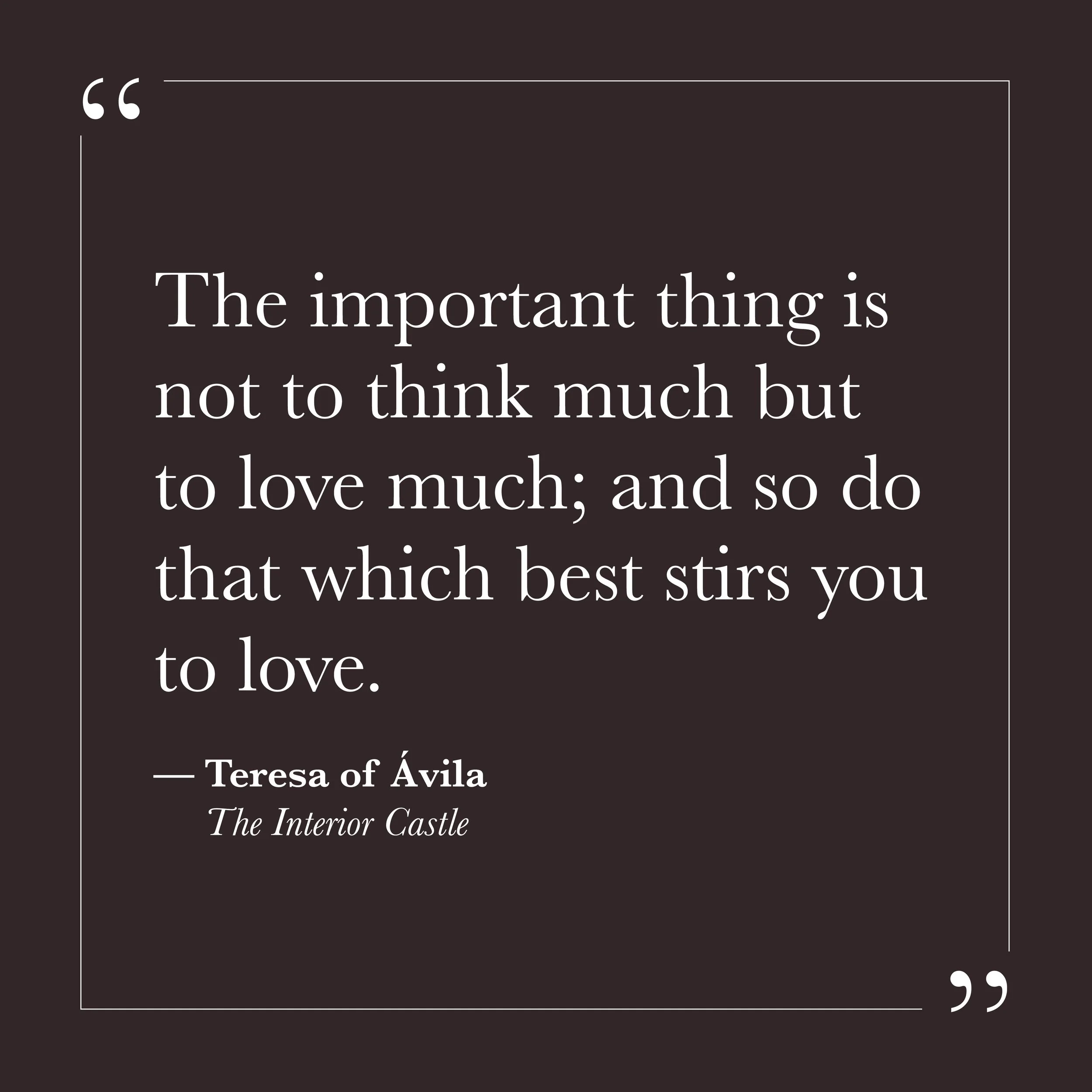       
  
    "The important thing is not to think much but to love much; and so do that which best stirs you to love."   —Teresa of Ávila,  The Interior Castle     For many of us, the interior life has become another project to manage—something to a