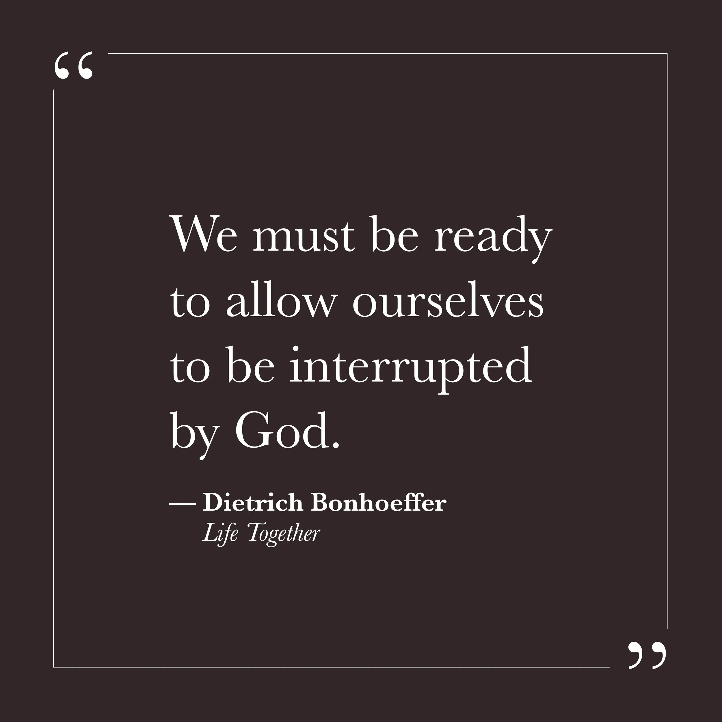       
  
    "We must be ready to allow ourselves to be interrupted by God."   —Dietrich Bonhoeffer,  Life Together     There is a version of the day that goes according to plan. We know what we intend to do, who we expect to encounter, what we hope
