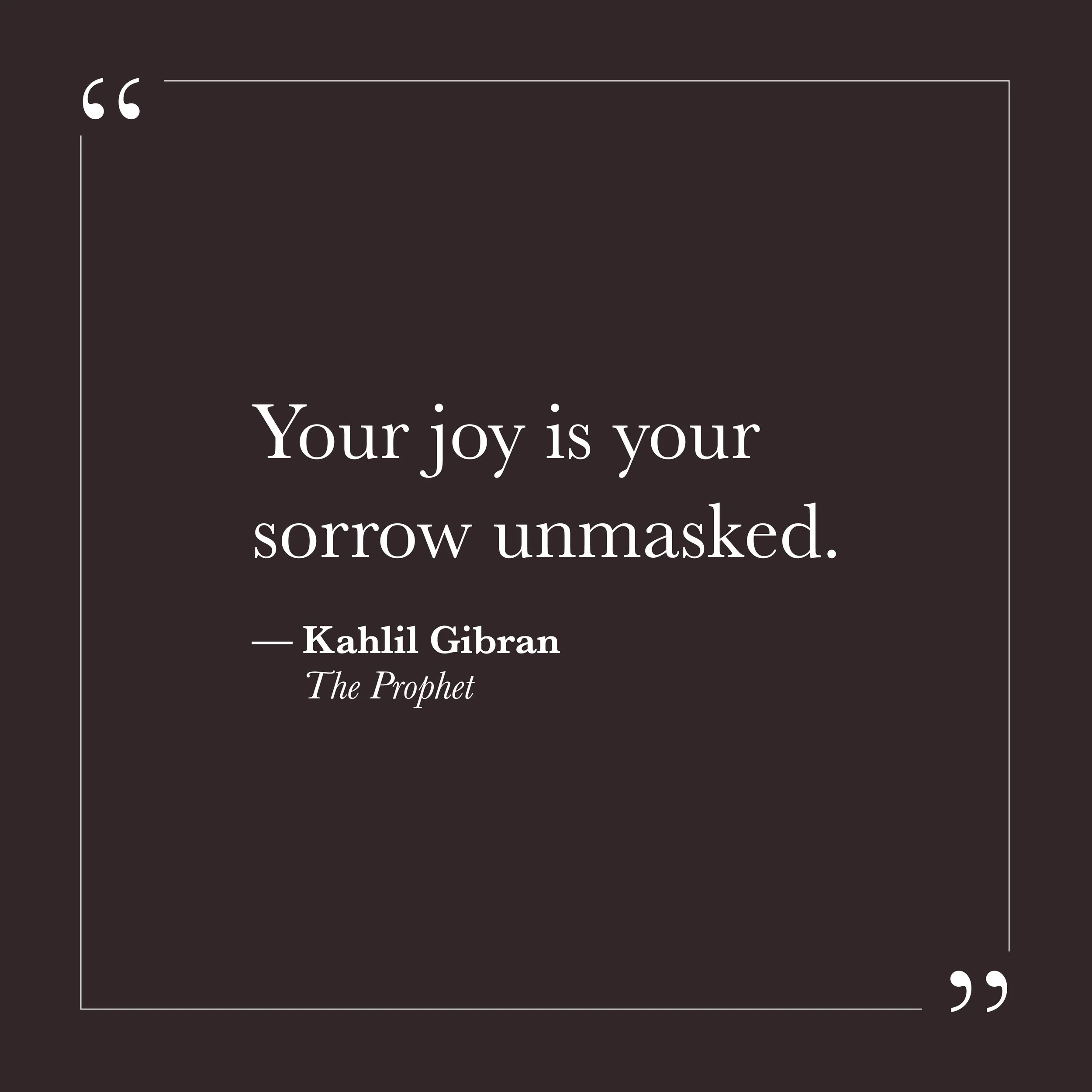       
  
    "Your joy is your sorrow unmasked."   —Kahlil Gibran,  The Prophet     We often try to hold joy and sorrow as separate experiences—one to pursue, one to avoid. Self-will can spend considerable energy trying to secure more of the first a