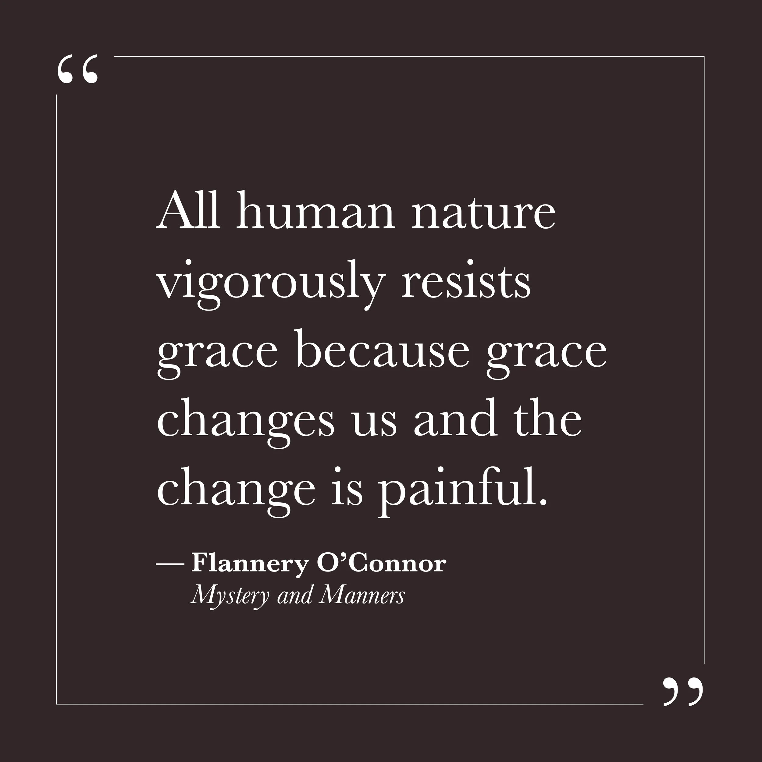       
  
    "All human nature vigorously resists grace because grace changes us and the change is painful."   —Flannery O'Connor,  Mystery and Manners   This is not a comfortable observation. We tend to imagine that we would welcome grace—that if s