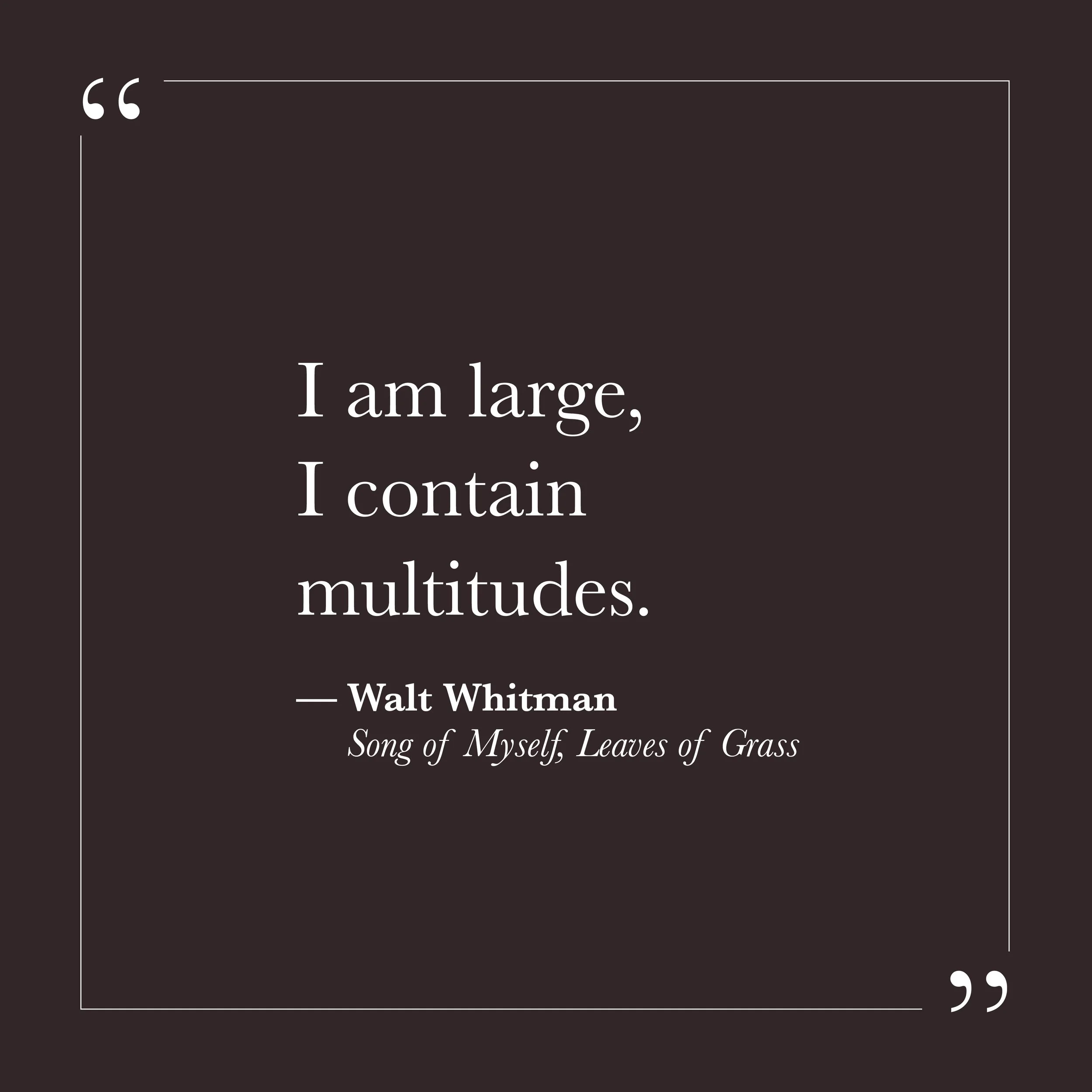      
  
    "I am large, I contain multitudes."   —Walt Whitman,  Song of Myself, Leaves of Grass     Self-will often wants consistency—a stable, coherent self that knows what it thinks, feels, and wants. When we contradict ourselves, hold two feel