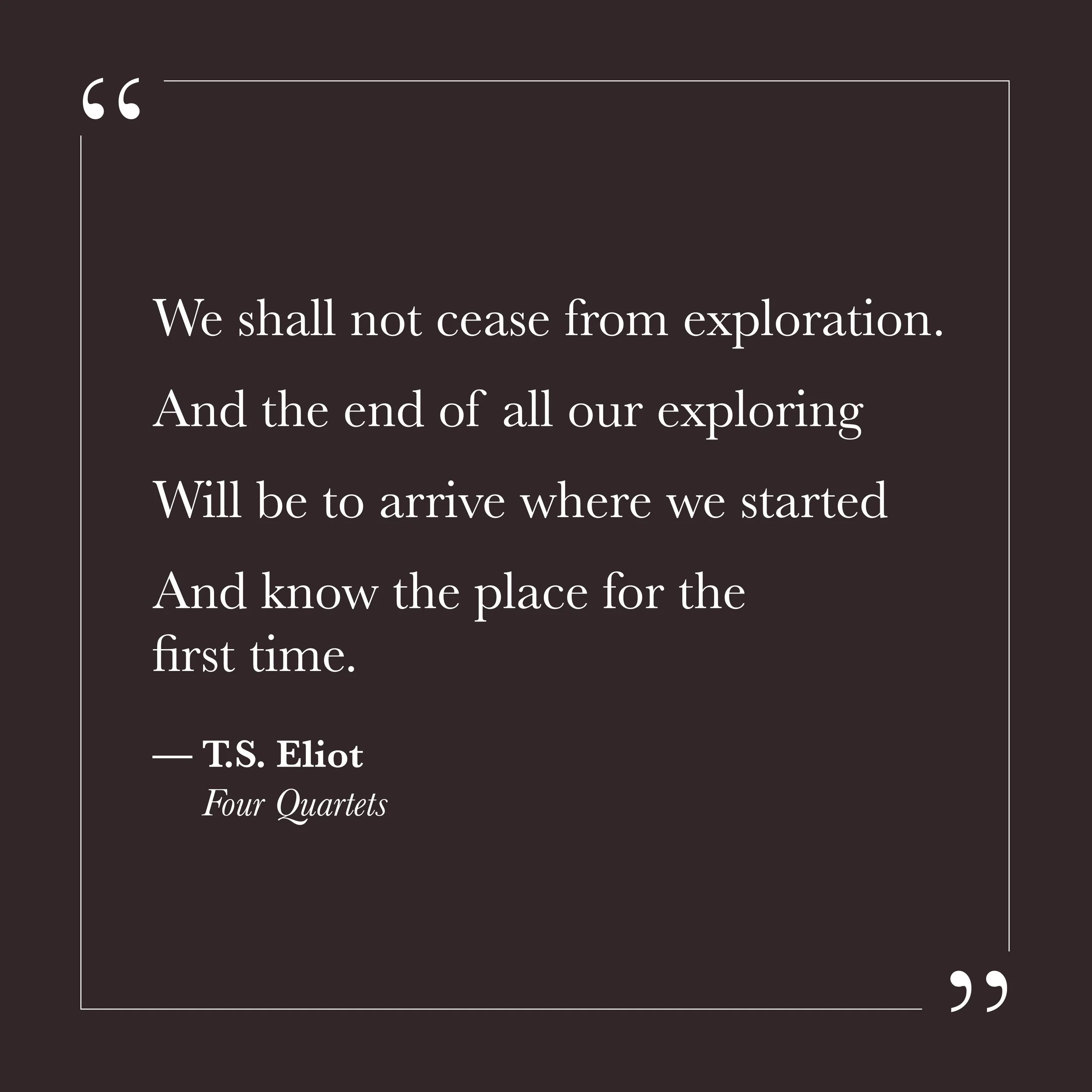       
  
    "We shall not cease from exploration  And the end of all our exploring  Will be to arrive where we started  And know the place for the first time."   —T.S. Eliot,  Four Quartets     The ego tends to experience the inner life as progress
