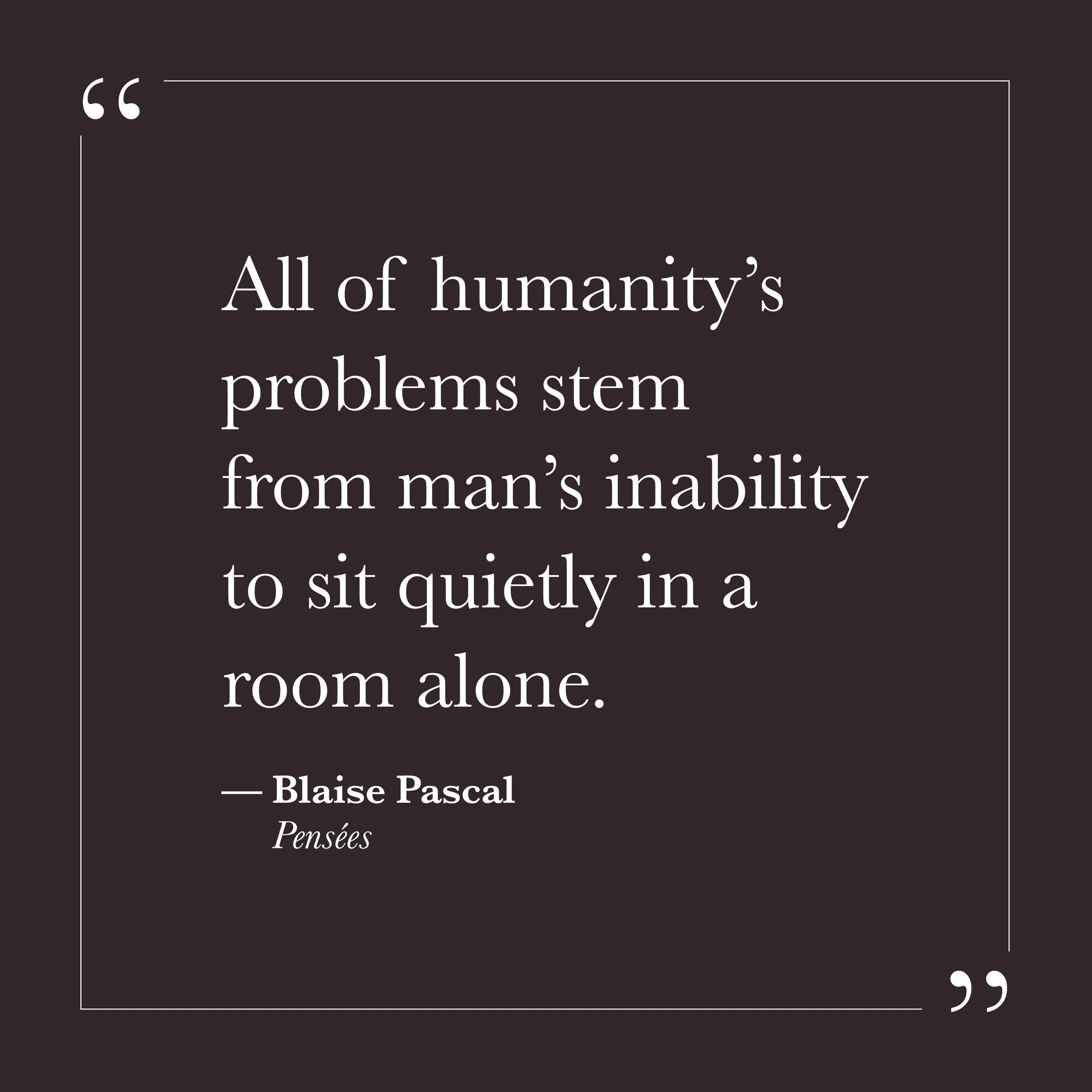       
  
    "All of humanity's problems stem from man's inability to sit quietly in a room alone."   —Blaise Pascal,  Pensées     Pascal wrote this in the seventeenth century, long before there was anything else to look at. The observation may feel