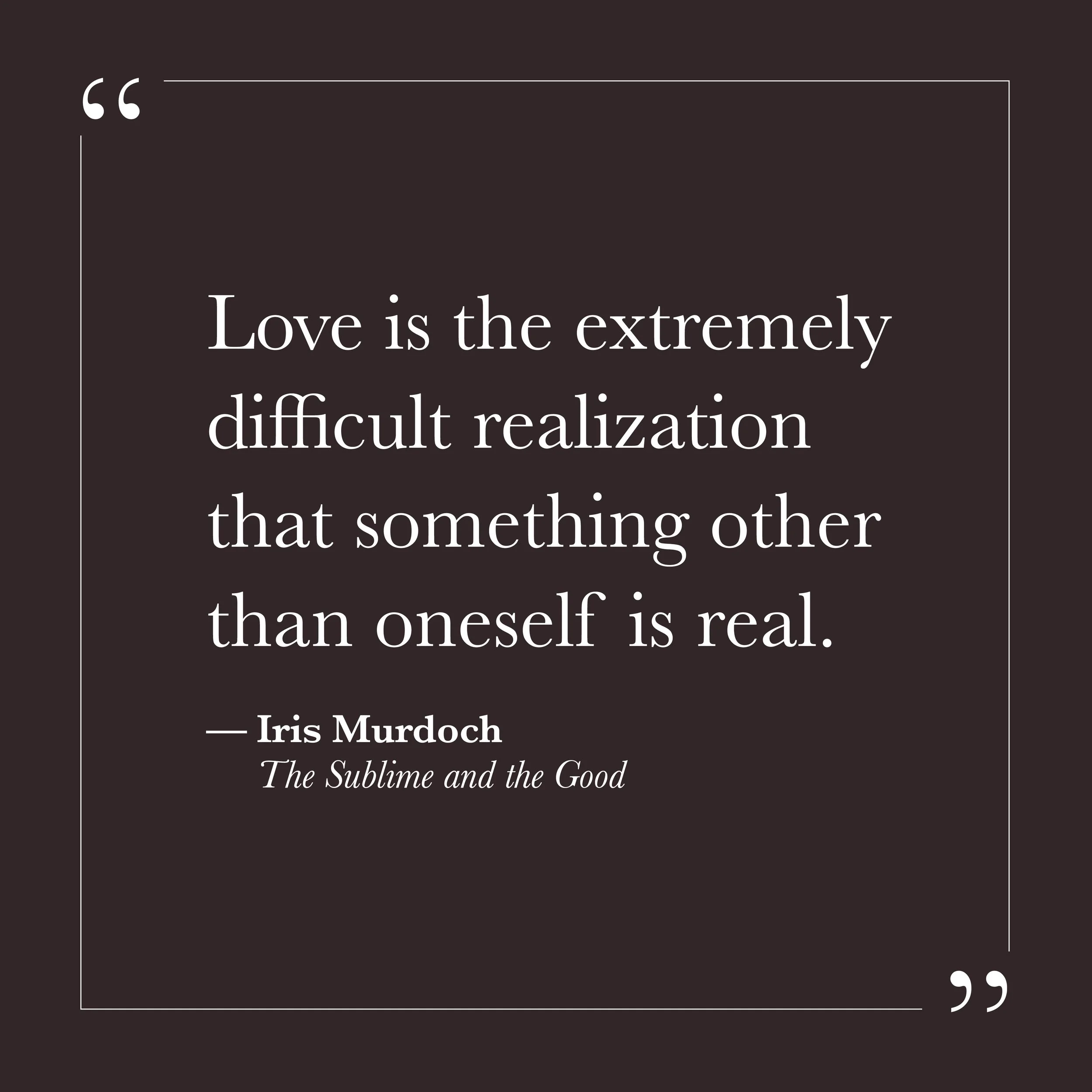       
  
    "Love is the extremely difficult realization that something other than oneself is real."   —Iris Murdoch,  The Sublime and the Good     Self-will tends to center everything around the self—its needs, its story, its version of events. Ot