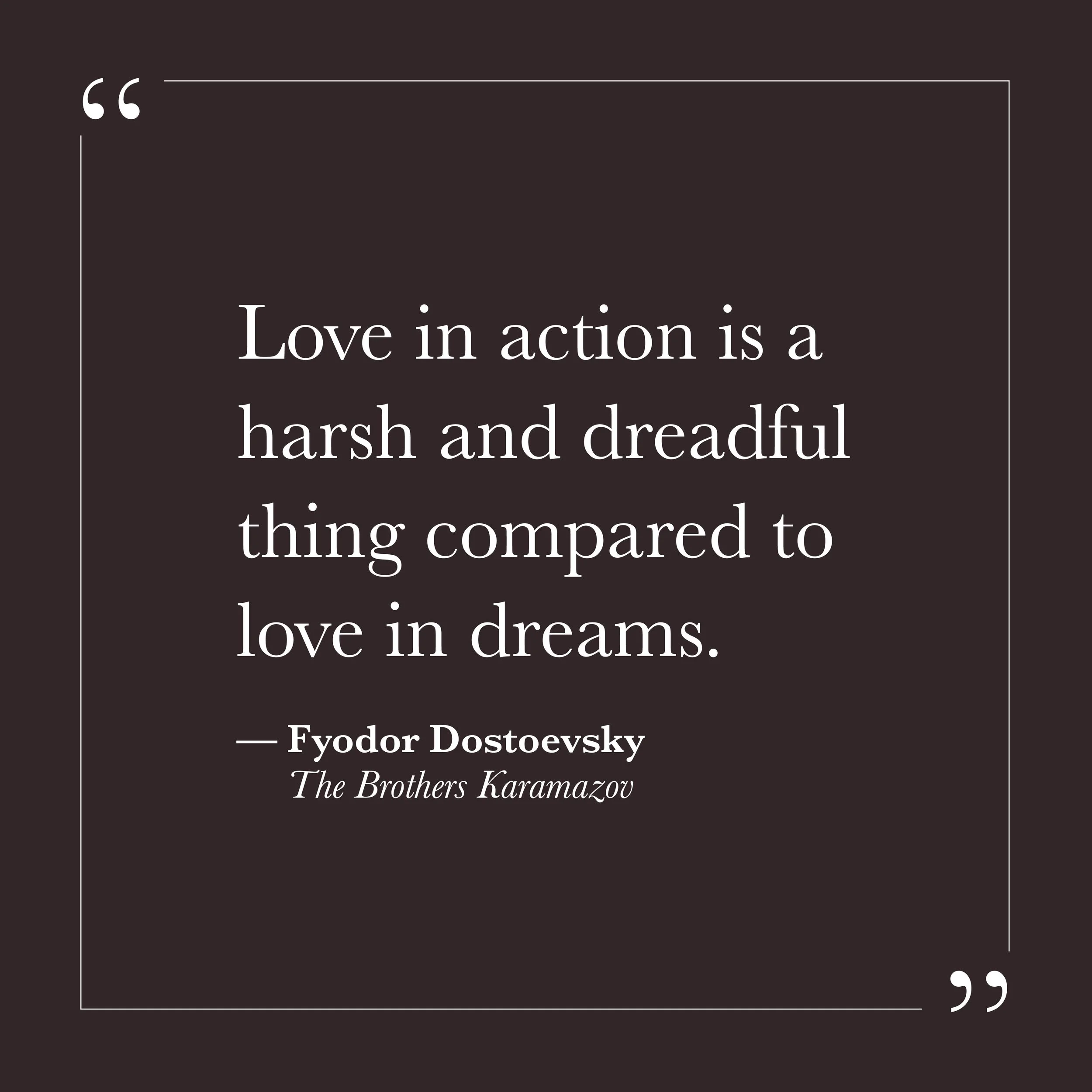       
  
    "Love in action is a harsh and dreadful thing compared to love in dreams."   —Fyodor Dostoevsky,  The Brothers Karamazov     Love as an idea can be quite comfortable. In the abstract, we are generous, patient, understanding. It is the a